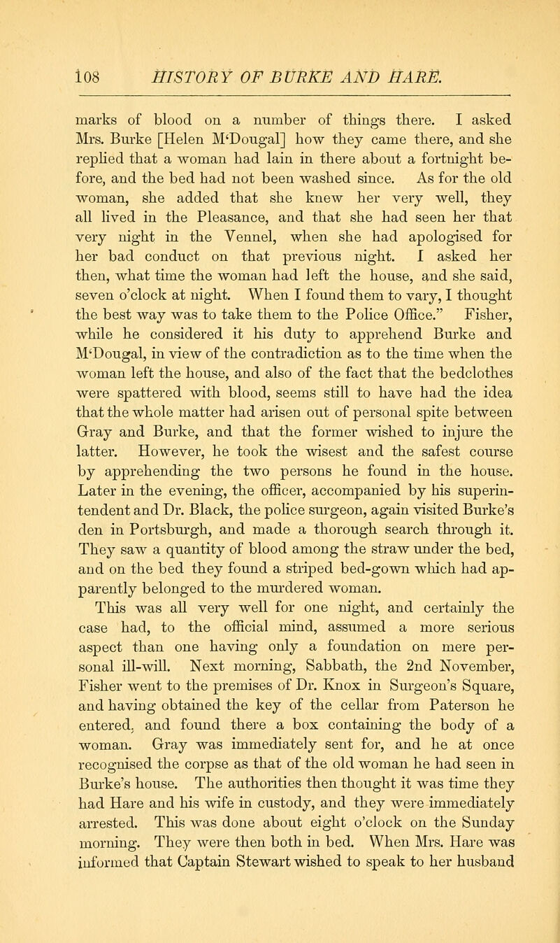 marks of blood on a mimber of things there. I asked Mrs. Burke [Helen M'Dougal] how they came there, and she rephed that a woman had lain in there about a fortnight be- fore, and the bed had not been washed since. As for the old woman, she added that she knew her very well, they all lived in the Pleasance, and that she had seen her that very night in the Vennel, when she had apologised for her bad conduct on that previous night. I asked her then, what time the woman had left the house, and she said, seven o'clock at night. When I found them to vary, I thought the best way was to take them to the Police Office. Fisher, while he considered it his duty to apprehend Burke and M'Dougal, in view of the contradiction as to the time when the woman left the house, and also of the fact that the bedclothes were spattered with blood, seems still to have had the idea that the whole matter had arisen out of personal spite between Gray and Burke, and that the former wished to injure the latter. However, he took the wisest and the safest course by apprehending the two persons he found in the house. Later in the evening, the officer, accompanied by his superin- tendent and Dr. Black, the police sm'geon, again visited Burke's den in Portsburgh, and made a thorough search through it. They saw a quantity of blood among the straw under the bed, and on the bed they found a striped bed-gown which had ap- parently belonged to the murdered woman. This was all very well for one night, and certainly the case had, to the official mind, assumed a more serious aspect than one having only a foundation on mere per- sonal ill-will. Next morning. Sabbath, the 2nd November, Fisher went to the premises of Dr. Knox in Surgeon's Square, and having obtained the key of the cellar from Paterson he entered, and found there a box containing the body of a woman. Gray was immediately sent for, and he at once recognised the corpse as that of the old woman he had seen in Burke's house. The authorities then thought it was time they had Hare and his wife in custody, and they were immediately arrested. This was done about eight o'clock on the Sunday morning. They were then both in bed. When Mrs. Hare was informed that Captain Stewart wished to speak to her husband