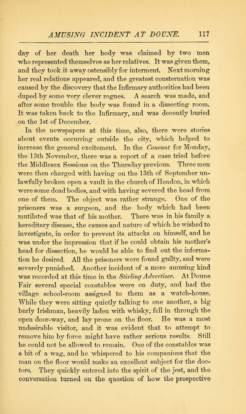 day of her death her body was claimed by two men who represented themselves as her relatives. It was given them, and they took it away ostensibly for interment. Next morning her real relations appeared, and the greatest consternation was caused by the discovery that the Infirmary authorities had been duped by some very clever rogues. A search was made, and after some trouble the body was found in a dissecting room. It was taken back to the Infirmary, and was decently bm^ied on the 1st of December. In the newspapers at this time, also, there were stories about events occurring outside the city, which helped to increase the general excitement. In the Courant for Monday, the 13th November, there was a report of a case tried before the Middlesex Sessions on the Thursday previous. Three men were then charged with having on the 13th of September un- lawfully broken open a vault in the church of Hendon, in which were some dead bodies, and with having severed the head from one of them. The object was rather strange. One of the prisoners was a surgeon, and the body which had been mutilated was that of his mother. There was in his family a hereditary disease, the causes and nature of which he wished to investigate, in order to prevent its attacks on himself, and he was under the impression that if he could obtain his mother's head for dissection, he would be able to find out the informa- tion he desired. All the prisoners were found guilty, and were severely punished. Another incident of a more amusing kind was recorded at this time in the Stirling Advertiser. At Doune Fair several special constables were on duty, and had the village school-^room assigned to them as a watch-house. While they were sitting quietly talking to one another, a big burly Irishman, heavily laden with whisky, fell in through the open door-way, and lay prone on the floor. He was a most undesirable visitor, and it was evident that to attempt to remove him by force might have rather serious results. Still he could not be allowed to remain. One of the constables was a bit of a wag, and he whispered to his companions that the man on the floor would make an excellent subject for the doc- tors. They quickly entered into the spirit of the jest, and the conversation turned on the question of how the prospective