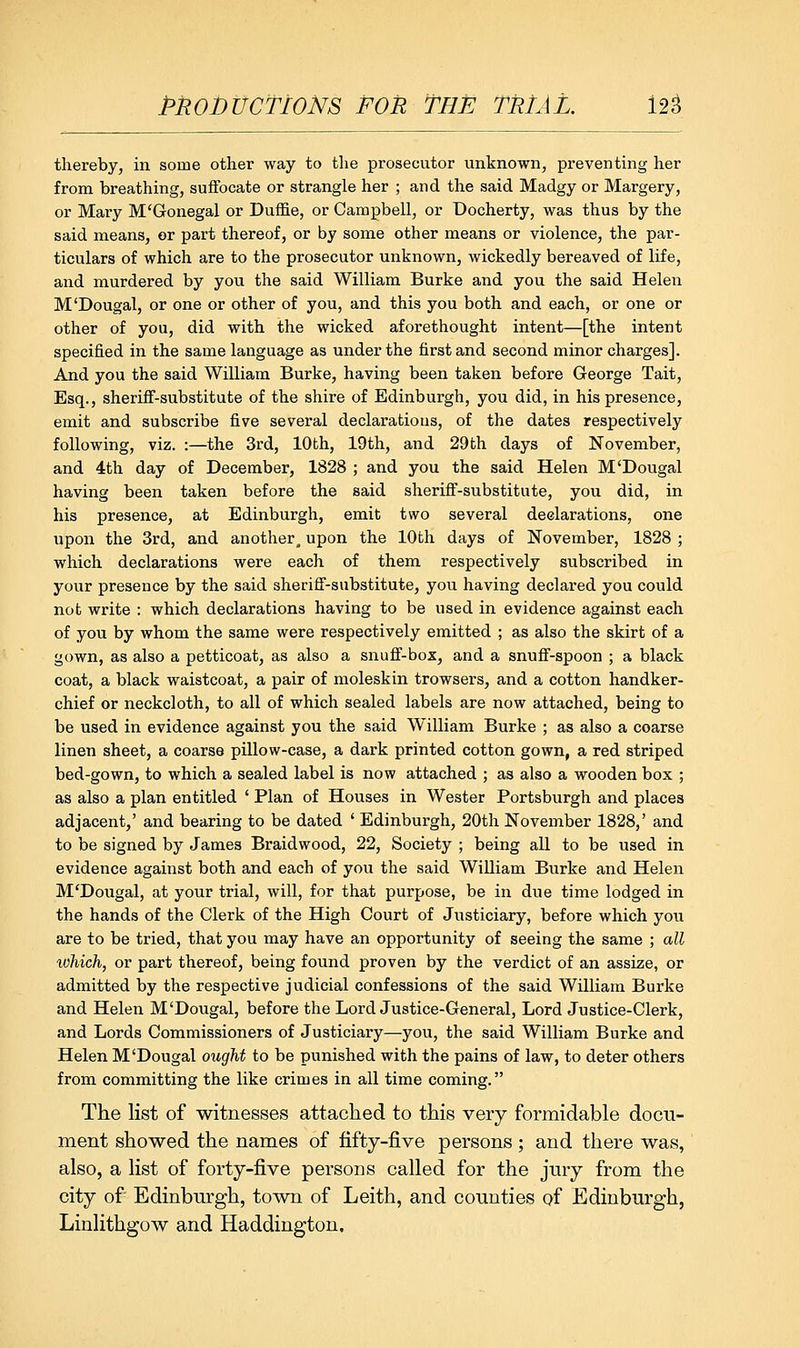 pROJbtrcTioNs FOR The miAL nt thereby, in some other way to the prosecutor unknown, preventing her from breathing, suffocate or strangle her ; and the said Madgy or Margery, or Mary M'Gonegal or Duffie, or Campbell, or Docherty, was thus by the said means, or part thereof, or by some other means or violence, the par- ticulars of which are to the prosecutor unknown, wickedly bereaved of life, and murdered by you the said William Burke and you the said Helen M'Dougal, or one or other of you, and this you both and each, or one or other of you, did with the wicked aforethought intent—[the intent specified in the same language as under the first and second minor charges]. And you the said William Burke, having been taken before George Tait, Esq., sheriff-substitute of the shire of Edinburgh, you did, in his presence, emit and subscribe five several declarations, of the dates respectively following, viz. :—the 3rd, lOfch, 19th, and 29th days of November, and 4th day of December, 1828 ; and you the said Helen M'Dougal having been taken before the said sheriff-substitute, you did, in his presence, at Edinburgh, emit two several declarations, one upon the 3rd, and another^ upon the lOfch days of November, 1828 ; which declarations were each of them respectively subscribed in your presence by the said sherifi'-substitute, you having declared you could not write : which declarations having to be used in evidence against each of you by whom the same were respectively emitted ; as also the skirt of a gown, as also a petticoat, as also a snufi'-box, and a snuflF-spoon ; a black coat, a black waistcoat, a pair of moleskin trowsers, and a cotton handker- chief or neckcloth, to all of which sealed labels are now attached, being to be used in evidence against you the said William Burke ; as also a coarse linen sheet, a coarse pillow-case, a dark printed cotton gown, a red striped bed-gown, to which a sealed label is now attached ; as also a wooden box ; as also a plan entitled ' Plan of Houses in Wester Portsburgh and places adjacent,' and bearing to be dated ' Edinburgh, 20th November 1828,' and to be signed by James Braidwood, 22, Society ; being all to be used in evidence against both and each of you the said William Burke and Helen M'Dougal, at your trial, will, for that purpose, be in due time lodged in the hands of the Clerk of the High Court of Justiciary, before which you are to be tried, that you may have an opportunity of seeing the same ; all lohich, or part thereof, being found proven by the verdict of an assize, or admitted by the respective judicial confessions of the said William Burke and Helen M'Dougal, before the Lord Justice-General, Lord Justice-Clerk, and Lords Commissioners of Justiciary—you, the said William Burke and Helen M'Dougal ought to be punished with the pains of law, to deter others from committing the like crimes in all time coming. The list of witnesses attached to this very formidable docu- ment showed the names of fifty-five persons ; and there was, also, a list of forty-five persons called for the jury from the city of Edinburgh, town of Leith, and counties of Edinburgh, Linlithgow and Haddington,