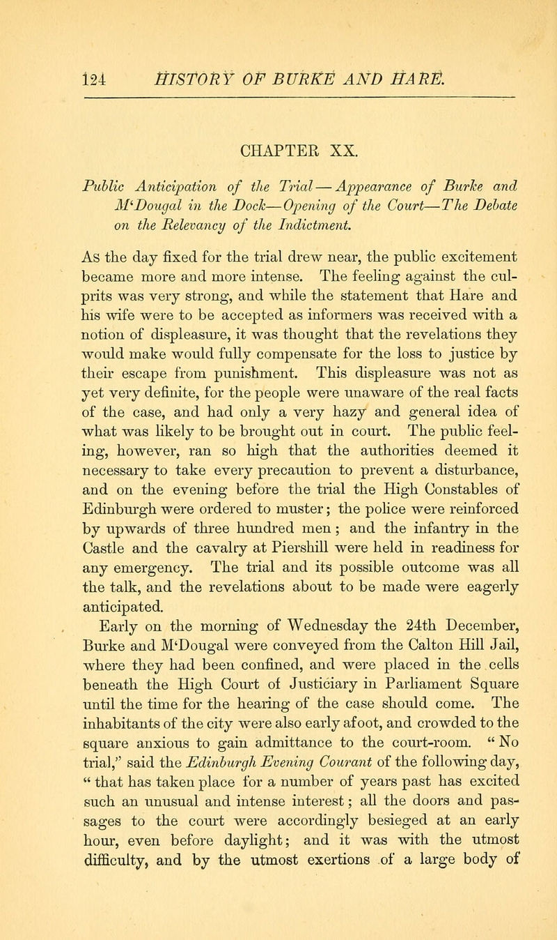 CHAPTER XX. Public Anticipation of the Trial — Appearance of Burke and ITDougal in the Bock—Opening of the Court—The Behate on the Relevancy of the Indictment. As the day fixed for the trial drew near, the pubKc excitement became more and more intense. The feehng against the cul- prits was very strong, and while the statement that Hare and his wife were to be accepted as informers was received with a notion of displeasure, it was thought that the revelations they would make would fully compensate for the loss to justice by their escape from punishment. This displeasure was not as yet very definite, for the people were unaware of the real facts of the case, and had only a very hazy and general idea of what was likely to be brought out in court. The public feel- ing, however, ran so high that the authorities deemed it necessary to take every precaution to prevent a disturbance, and on the evening before the trial the High Constables of Edinburgh were ordered to muster; the police were reinforced by upwards of three hundred men; and the infantry in the Castle and the cavalty at Piershill were held in readiness for any emergency. The trial and its possible outcome was all the talk, and the revelations about to be made were eagerly anticipated. Early on the morning of Wednesday the 24th December, Burke and M'Dougal were conveyed from the Calton Hill Jail, where they had been confined, and were placed in the cells beneath the High Court of Justiciary in Parliament Square until the time for the hearing of the case should come. The inhabitants of the city were also early afoot, and crowded to the square anxious to gain admittance to the court-room.  No trial, said the Edinburgh Evening Courant of the following day,  that has taken place for a number of years past has excited such an unusual and intense interest; all the doors and pas- sages to the court were accordingly besieged at an early hour, even before daylight; and it was with the utmost difficulty, and by the utmost exertions of a large body of