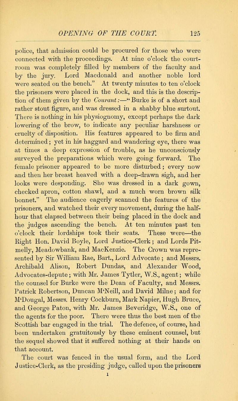 police, that admission could be procured for those who were connected with the proceedings. At nine o'clock the court- room was completely filled by members of the faculty and by the jury. Lord Macdonald and another noble lord were seated on the bench. At twenty minutes to ten o'clock the prisoners were placed in the dock, and this is the descrip- tion of them given by the Courant:— Burke is of a short and rather stout figure, and was dressed in a shabby blue surtout. There is nothing in his physiognomy, except perhaps the dark lowering of the brow, to indicate any peculiar harshness or cruelty of disposition. His features appeared to be firm and determined; yet in his haggard and wandering eye, there was at times a deep expression of trouble, as he unconsciously surveyed the preparations which were going forward. The female prisoner appeared to be more distm-bed; every now and then her breast heaved with a deep-drawn sigh, and her looks were desponding. She was dressed in a dark gown, checked apron, cotton shawl, and a much worn brown silk bonnet. The audience eagerly scanned the features of the prisoners, and watched their every movement, during the half- hour that elapsed between their being placed in the dock and the judges ascending the bench. At ten minutes past ten o'clock their lordships took their seats. These were—the Right Hon. David Boyle, Lord Justice-Clerk; and Lords Pit- melly, Meadowbank, and MacKenzie. The Crown was repre- sented by Sir William Rae, Bart., Lord Advocate; and Messrs. Archibald Alison, Robert Dundas, and Alexander Wood, Advocates-depute; with Mr. James Tytler, W.S., agent; while the counsel for Burke were the Dean of Faculty, and Messrs. Patrick Robertson, Duncan M'Neill, and David Milne; and for M'Dougal, Messrs. Henry Cockburn, Mark Napier, Hugh Bruce, and George Paton, with Mr. James Beveridge, W.S., one of the agents for the poor. There were thus the best men of the Scottish bar engaged in the trial. The defence, of com-se, had been undertaken gratuitously by these eminent counsel, but the sequel showed that it suffered nothing at theu' hands on that account. The court was fenced in the usual form, and the Lord Justice-Clerk, as the presiding judge, called upon the prisoners I