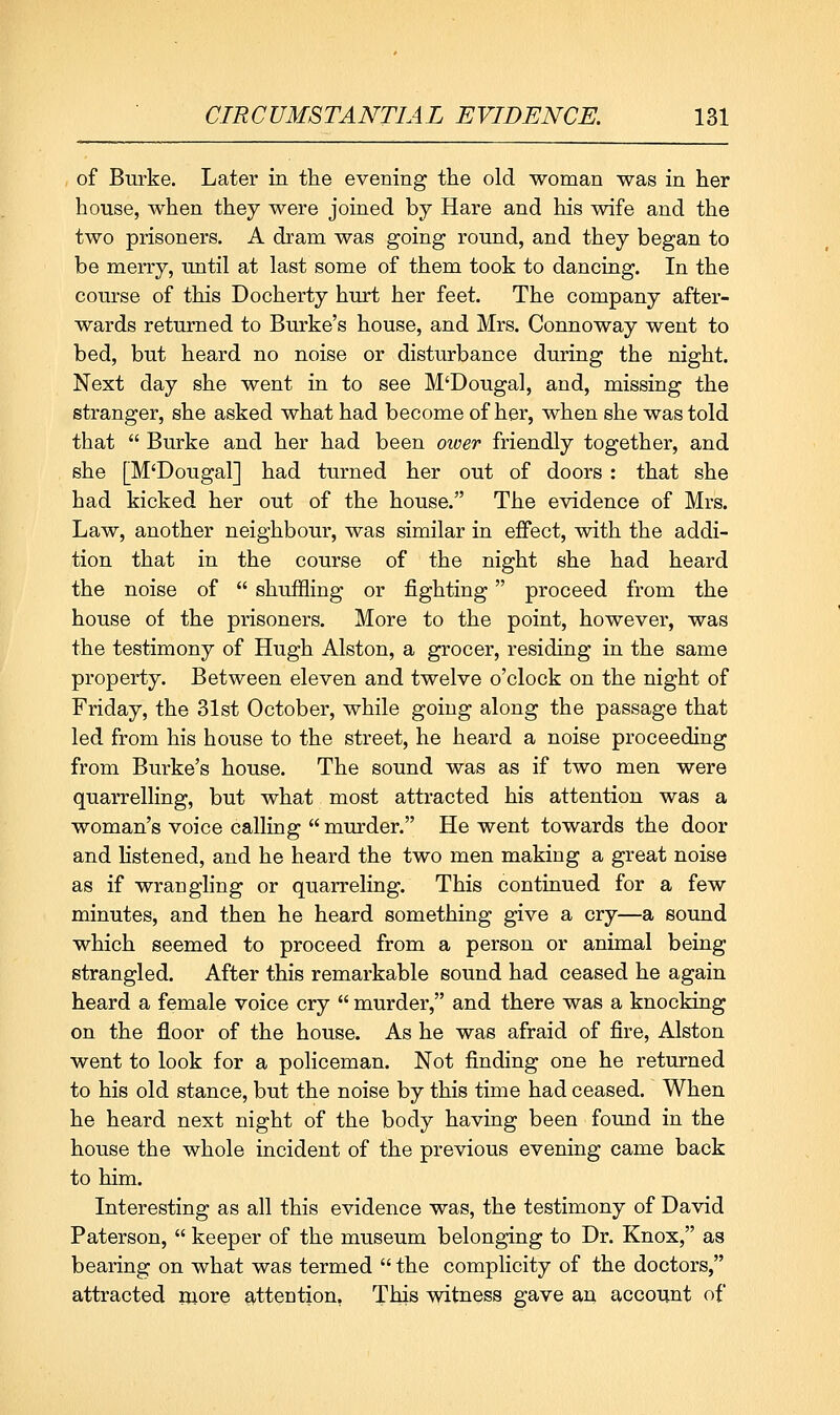 of Burke. Later in the evening the old woman was in her house, when they were joined by Hare and his wife and the two prisoners. A dram was going round, and they began to be merry, until at last some of them took to dancing. In the course of this Docherty hurt her feet. The company after- wards returned to Burke's house, and Mrs. Connoway went to bed, but heard no noise or disturbance during the night. Next day she went in to see M'Dougal, and, missing the stranger, she asked what had become of her, when she was told that  Burke and her had been oioer friendly together, and she [M'Dougal] had turned her out of doors : that she had kicked her out of the house. The evidence of Mrs. Law, another neighbour, was similar in effect, with the addi- tion that in the course of the night she had heard the noise of  shuffling or fighting proceed from the house of the prisoners. More to the point, however, was the testimony of Hugh Alston, a grocer, residing in the same property. Between eleven and twelve o'clock on the night of Friday, the 31st October, while going along the passage that led from his house to the street, he heard a noise proceeding from Burke's house. The sound was as if two men were quarrelling, but what most attracted his attention was a woman's voice calling  murder. He went towards the door and listened, and he heard the two men making a great noise as if wrangling or quarreling. This continued for a few minutes, and then he heard something give a cry—a sound which seemed to proceed from a person or animal being strangled. After this remarkable sound had ceased he again heard a female voice cry  murder, and there was a knocking on the floor of the house. As he was afraid of fire, Alston went to look for a policeman. Not finding one he returned to his old stance, but the noise by this time had ceased. When he heard next night of the body having been found in the house the whole incident of the previous evening came back to him. Interesting as all this evidence was, the testimony of David Paterson,  keeper of the museum belonging to Dr. Knox, as bearing on what was termed  the complicity of the doctors, attracted more attention, This witness gave an account of