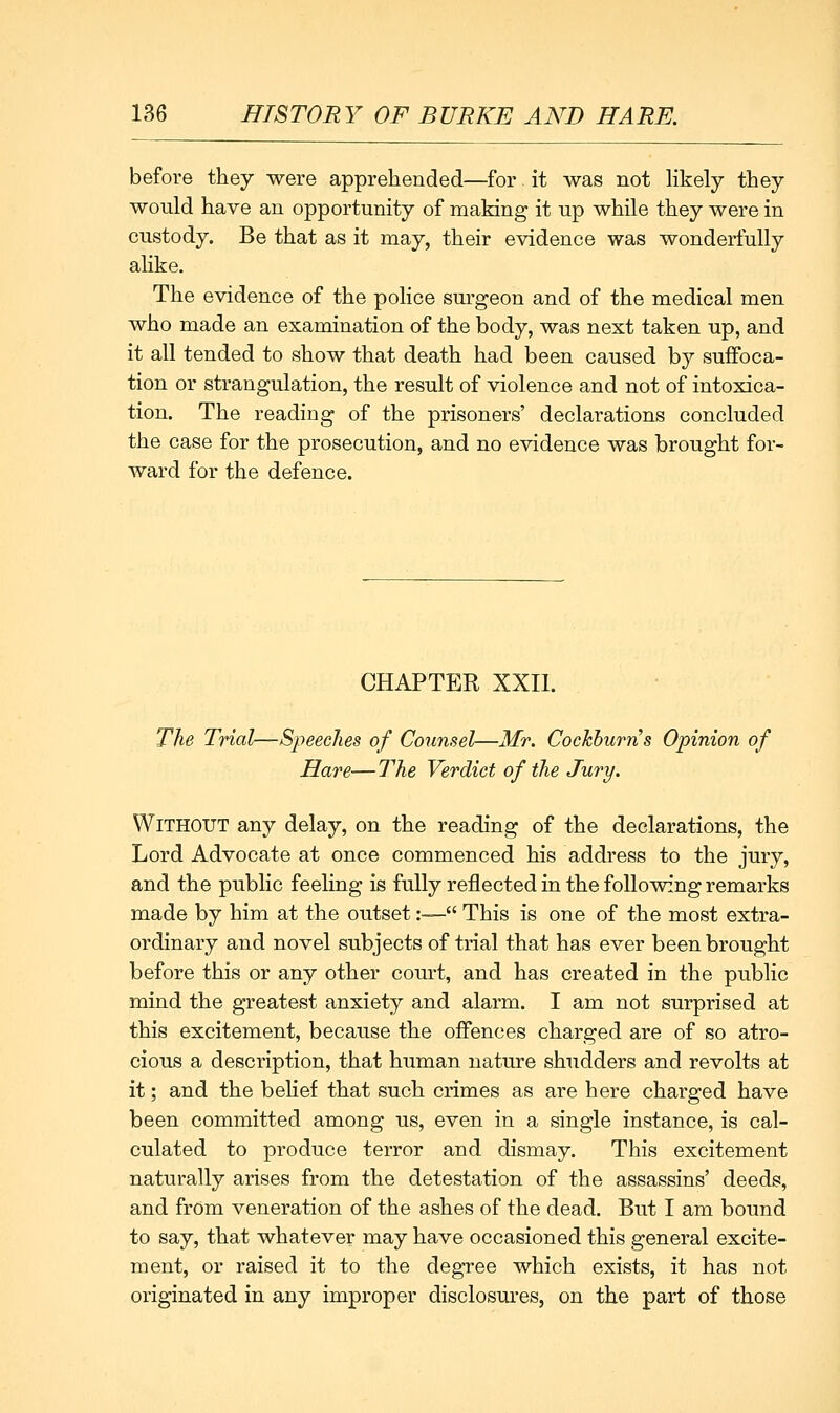 before they were apprehended—for it was not hkely they would have an opportunity of making it up while they were in custody. Be that as it may, their evidence was wonderfully alike. The evidence of the police surgeon and of the medical men who made an examination of the body, was next taken up, and it all tended to show that death had been caused by suffoca- tion or strangulation, the result of violence and not of intoxica- tion. The reading of the prisoners' declarations concluded the case for the prosecution, and no evidence was brought for- ward for the defence. CHAPTER XXII. The Trial—Speeches of Counsel—Mr. Cockburns Opinion of Hare—The Verdict of the Jury. Without any delay, on the reading of the declarations, the Lord Advocate at once commenced his address to the jury, and the public feeling is fully reflected in the following remarks made by him at the outset:— This is one of the most extra- ordinary and novel subjects of trial that has ever been brought before this or any other com-t, and has created in the public mind the greatest anxiety and alarm. I am not surprised at this excitement, because the offences charged are of so atro- cious a description, that human nature shudders and revolts at it; and the belief that such crimes as are here charged have been committed among us, even in a single instance, is cal- culated to produce terror and dismay. This excitement naturally arises from the detestation of the assassins' deeds, and from veneration of the ashes of the dead. But I am bound to say, that whatever may have occasioned this general excite- ment, or raised it to the degree which exists, it has not originated in any improper disclosui'es, on the part of those