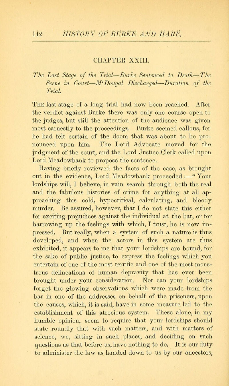 U'2 MlStOMY OF BtJRltE AND HAUJt. CHAPTER XXIII. Tlie Last Stage of the Trial—Burke Sentenced to Death—Tlie Scene in Court—M'Dougal Discharged—Duration of the Trial. The last stage of a long trial had now been reached. After the verdict against Burke there was only one course open to the judges, but still the attention of the audience was given most earnestly to the proceedings. Burke seemed callous, for he had felt certain of the doom that was about to be pro- nounced upon him. The Lord Advocate moved for the judgment of the court, and the Lord Justice-Clerk called upon Lord Meadowbank to propose the sentence. Having briefly reviewed the facts of the case, as brought out in the evidence, Lord Meadowbank proceeded :— Your lordships will, I believe, in vain search through both the real and the fabulous histories of crime for anything at all ap- proaching this cold, hypocritical, calculating, and bloody murder. Be assured, however, that I do not state this either for exciting prejudices against the individual at the bar, or for harrowing up the feelings with which, I trust, he is now im- pressed. But really, when a system of such a nature is thus developed, and when the actors in this system are thus exhibited, it appears to me that your lordships are bound, for the sake of public justice, to express the feelings which you entertain of one of the most terrific and one of the most mons- trous delineations of human depravity that has ever been brought under your consideration. Nor can your lordships forget the glowing observations which were made from the bar in one of the addresses on behalf of the prisoners, upon the causes, which, it is said, have in some measure led to the establishment of this atrocious system. These alone, in my humble opinion, seem to require that your lordships should state roundly that with such matters, and with matters of science, we, sitting in such places, and deciding on sucli questions as that before us, have nothing to do. It is our duty to administer the law as handed down to us by our ancestors,