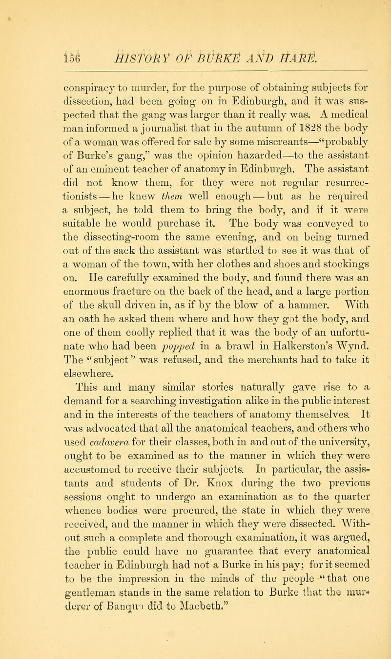 conspiracy to murder, for the purpose of obtaining subjects for dissection, had been going on in Edinburgh, and it was sus- pected that the gang was larger than it really was. A medical man informed a journalist that in the autumn of 1828 the body of a woman was offered for sale by some miscreants—probably of Burke's gang, was the opinion hazarded—to the assistant of an eminent teacher of anatomy in Edinburgh. The assistant did not know them, for they were not regular resurrec- tionists— he knew them well enough — but as he required a subject, he told them to bring the body, and if it were suitable he would purchase it. The body was conveyed to the dissecting-room the same evening, and on being turned out of the sack the assistant was startled to see it was that of a woman of the town, with her clothes and shoes and stockings on. He carefully examined the body, and found there was an enormous fracture on the back of the head, and a large portion of the skull driven in, as if by the blow of a hammer. With an oath he asked them where and how they got the body, and one of them coolly replied that it was the body of an unfortu- nate who had been popped in a brawl in Halkerston's Wynd. The subject was refused, and the merchants had to take it elsewhere. This and many similar stories naturally gave rise to a demand for a searching investigation alike in the public interest and in the interests of the teachers of anatomy themselves. It was advocated that all the anatomical teachers, and others who used cadavera for their classes, both in and out of the university, ought to be examined as to the manner in which they were accustomed to receive their subjects. In particular, the assis- tants and students of Dr. Knox during the two previous sessions ought to undergo an examination as to the quarter whence bodies were procured, the state in which they were received, and the manner in which they were dissected. With- out such a complete and thorough examination, it was argued, the public could have no guarantee that every anatomical teacher in Edinburgh had not a Burke in his pay; for it seemed to be the impression in the minds of the people that one gentleman stands in the same relation to Burke that the mur dever of Bancj^U) did to ^^Jacbeth.