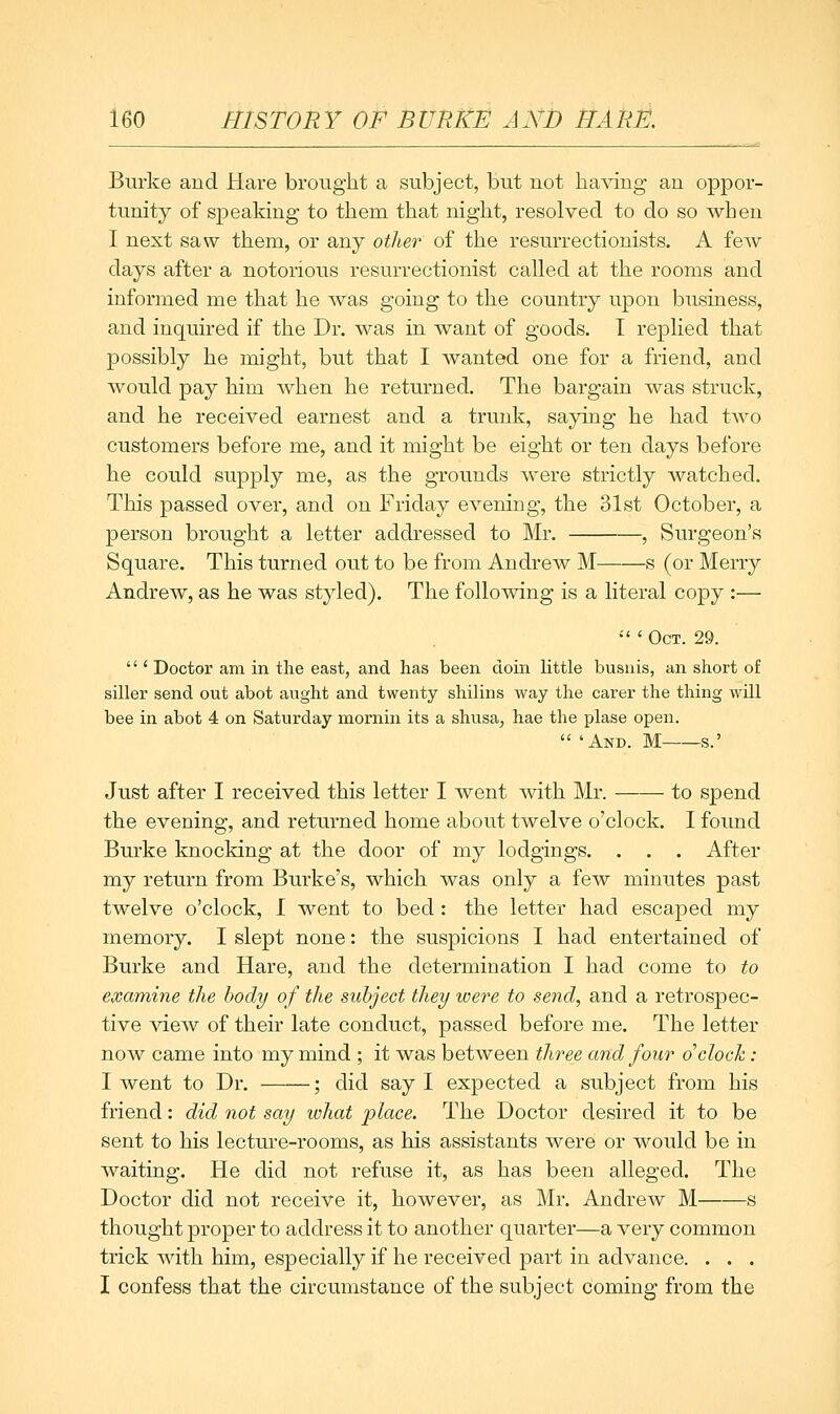 Burke and Hare brought a subject, but not having an oppor- tunity of speaking to them that night, resolved to do so when I next saw them, or any other of the resurrectionists. A few days after a notorious resurrectionist called at the rooms and informed me that he was going to the country upon business, and inquired if the Dr. was in want of goods. I replied that possibly he might, but that I wanted one for a friend, and would pay him when he returned. The bargain was struck, and he received earnest and a trunk, saying he had two customers before me, and it might be eight or ten days before he could supply me, as the grounds were strictly watched. This passed over, and on Friday evening, the 31st October, a person brought a letter addressed to Mr. , Surgeon's Square. This turned out to be from Andrew M s (or Merry Andrew, as he was styled). The following is a literal copy :— •'' ' Oct. 29.  'Doctor am in the east, and has been doin little busnis, an short of siller send out abot aught and twenty shilins way the carer the thing will bee in abot 4 on Saturday mornin its a shusa, hae the plase open.  'And. M s.' Just after I received this letter I 'w&nt with Mr. to spend the evening, and returned home about twelve o'clock. I found Burke knocking at the door of my lodgings. . . . After my return from Burke's, which was only a few minutes past twelve o'clock, I went to bed : the letter had escaped my memory. I slept none: the suspicions I had entertained of Burke and Hare, and the determination I had come to to examine the body of the subject they loere to send, and a retrospec- tive Yi&w of their late conduct, passed before me. The letter now came into my mind ; it was between three and four o'clock: I went to Dr. ; did say I expected a subject from his friend: did not say what place. The Doctor desired it to be sent to his lecture-rooms, as his assistants were or would be in waiting. He did not refuse it, as has been alleged. The Doctor did not receive it, however, as Mr. Andrew M s thought proper to address it to another quarter—a very common trick with him, especially if he received part in advance. . . . I confess that the circumstance of the subject coming from the