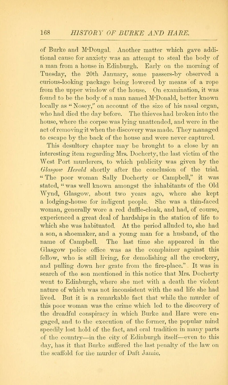 of Burke and M'Dougal. Anotlier matter which gave addi- tional cause for anxiety was an attempt to steal the body of a man from a house in Edinburgh. Early on the morning of Tuesday, the 20th January, some passers-by observed a curious-looking package being lowered by means of a rope from the upper window of the house. On examination, it was found to be the body of a man named M'Donald, better known locally as  Nosey, on account of the size of his nasal organ, who had died the day before. The thieves had broken into the house, where the corpse was lying unattended, and were in the act of removing it when the discovery was made. They managed to escape by the back of the house and were never captured. This desultory chapter may be brought to a close by an interesting item regarding Mrs. Docherty, the last victim of the West Port murderers, to which publicity was given by the Glasgoiu Herald shortly after the conclusion of the trial.  The poor woman Sally Docherty or Campbell, it was stated,  was well known amongst the inhabitants of the Old Wynd, Glasgow, about two years ago, where she kept a lodging-house for indigent people. She was a thin-faced woman, generally wore a red duffle-cloak, and had, of course, experienced a great deal of hardships in the station of life to which she was habituated. At the period alluded to, she had a son, a shoemaker, and a young man for a husband, of the name of Campbell. The last time she appeared in the Glasgow police ofSce was as the complainer against this fellow, who is still living, for demolishing all the crockery, and pulling down her grate from the fire-place. It was in search of the son mentioned in this notice that Mrs. Docherty went to Edinburgh, where she met with a death the violent nature of which was not inconsistent with the sad life she had lived. But it is a remarkable fact that while the murder of this poor woman was the crime which led to the discovery of the dreadful conspiracy in which Burke and Hare were en- gaged, and to the execution of the former, the popular mind speedily lost hold of the fact, and oral tradition in many parts of the country—in the city of Edinburgh itself^—even to this day, has it that Burke suffered the last penalty of the law on the scaffold for the murder of Daft Jamie,