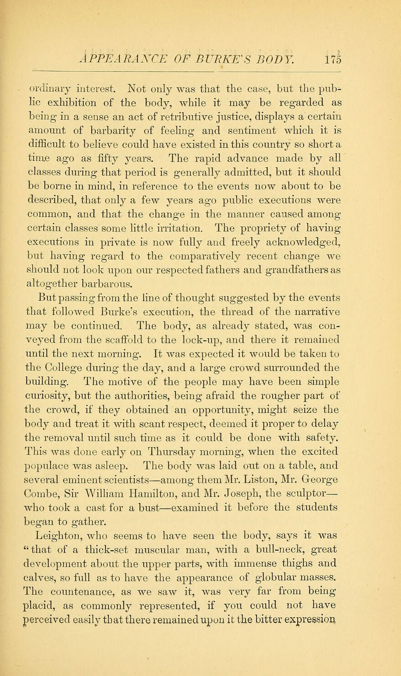 ordinaiy interest. Not only was that the case, but the pub- lic exhibition of the body, while it may be regarded as being in a sense an act of retributive justice, displays a certain amount of barbarity of feeling and sentiment which it is difficult to believe could have existed in this coiuitry so short a time ago as fifty years. The rapid advance made by all classes during that period is generally admitted, but it should be borne in mind, in reference to the events now about to be described, that only a few years ago public executions were common, and that the change in the manner caused among certain classes some little irritation. The propriety of having executions in private is now fully and freely acknowledged, but having regard to the comparatively recent change we should not look upon our respected fathers and grandfathers as altogether barbarous. But passing from the line of thought suggested by the events that followed Burke's execution, the thread of the narrative may be continued. The body, as already stated, was con- veyed from the scaffold to the lock-up, and there it remained until the next morning. It was expected it would be taken to the College during the day, and a large crowd surrounded the building. The motive of the people may have been simple curiosity, but the authorities, being afraid the rougher part of the crowd, if they obtained an opportunity, might seize the body and treat it with scant respect, deemed it proper to delay the removal until such time as it could be done with safety. This was done early on Thm-sday morning, when the excited populace was asleep. The body was laid out on a table, and several eminent scientists—among them Mr. Listen, Mr. George Combe, Sir Wilham Hamilton, and Mr. Joseph, the sculptor— who took a cast for a bust—examined it before the students began to gather. Leighton, who seems to have seen the body, says it was that of a thick-set muscular man, with a bull-neck, great development about the upper parts, with immense thighs and calves, so full as to have the appearance of globular masses. The countenance, as we saw it, was very far from being placid, as commonly represented, if you could not have perceived easily that there remained upon it the bitter expressiou