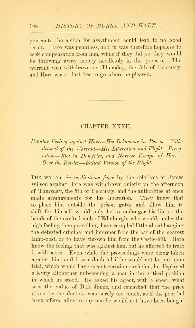 prosecute the action for assythment could lead to no good result. Hare was penniless, and it was therefore hopeless to seek compensation from him, while if they did so they would be throwing away money needlessly in the process. The warrant was withdrawn on Thursday, the 5th of February, and Hare was at last free to go where he pleased. CHAPTER XXXn. Popular Feeling against Hare—His Behaviour in Prison—Witli- draioal of the Warrant—His Liberation and Flight—Recog- nition—Riot in Dumfries, and Narrow Escape of Hare—- Over the Border—Ballad Version of the Flight. The warrant in meditatione fugce by the relatives of James Wilson against Hare was withdrawn quietly on the afternoon of Thursday, the 5th of February, and the authorities at once made arrangements for his liberation. They knew that to place him outside the prison gates and allow him to shift for himself would only be to endanger his life at the hands of the excited mob of Edinburgh, who would, under the high feeling then prevailing, have scrupled little about hanging the detested criminal and informer from the bar of the nearest lamp-post, or to have thrown him from the Castle-hill. Hare knew the feeling that was against him, but he affected to treat it with scorn. Even while the proceedings were being taken against him, and it Avas doubtful if he would not be put upon trial, which would have meant certain conviction, he displayed a levity altogether unbecoming a man in the critical position in which he stood. He asked his agent, with a sneer, what was the value of Daft Jamie, and remarked that the price given by the doctors was surely too much, as if the poor lad been offered alive to any one he would not have been bought