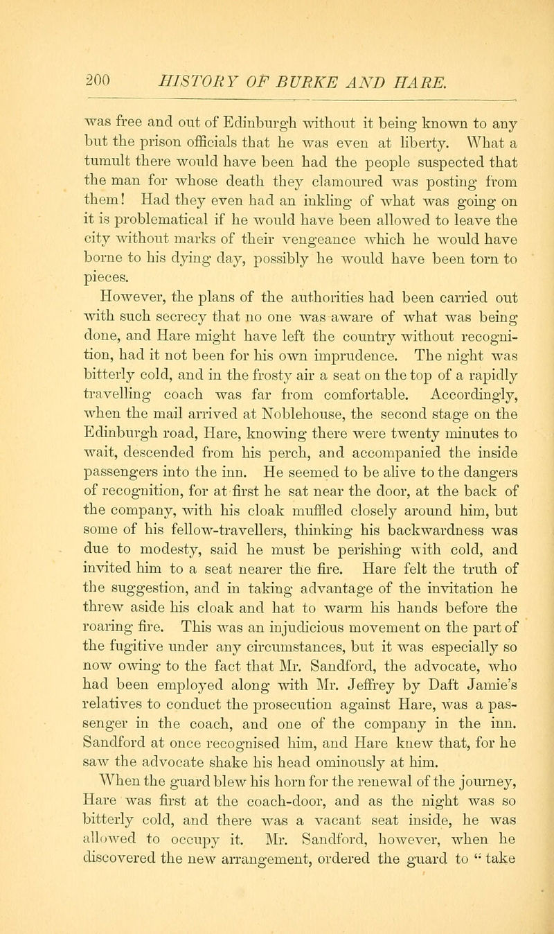 was free and out of Edinburgh without it being known to any but the prison officials that he was even at hberty. What a tumult there would have been had the people suspected that the man for whose death they clamoured was posting from them! Had they even had an inkling of what was going on it is problematical if he would have been allowed to leave the city without marks of their vengeance which he would have borne to his dying day, possibly he would have been torn to pieces. However, the plans of the authorities had been carried out with such secrecy that no one Avas aware of what was being done, and Hare might have left the country without recogni- tion, had it not been for his own imprudence. The night was bitterly cold, and in the frosty air a seat on the top of a rapidly travelling coach was far from comfortable. Accordingly, when the mail arrived at Noblehouse, the second stage on the Edinburgh road, Hare, knowing there were twenty minutes to wait, descended from his perch, and accompanied the inside passengers into the inn. He seemed to be alive to the dangers of recognition, for at first he sat near the door, at the back of the company, A\ath his cloak muffled closely around him, but some of his fellow-travellers, thinking his backwardness was due to modesty, said he must be perishing with cold, and invited him to a seat nearer the fire. Hare felt the truth of the suggestion, and in taking advantage of the invitation he threw aside his cloak and hat to warm his hands before the roaring fire. This was an injudicious movement on the part of the fugitive under any circumstances, but it was especially so now oAving to the fact that Mr. Sandford, the advocate, Avho had been employed along with Mr. Jeffrey by Daft Jamie's relatives to conduct the prosecution against Hare, Avas a pas- senger in the coach, and one of the company in the inn. Sandford at once recognised him, and Hare knoAv that, for he saw the advocate shake his head ominously at him. When the guard blew his horn for the renewal of the journey. Hare was first at the coach-door, and as the night was so bitterly cold, and there Avas a vacant seat inside, he was alloAved to occupy it. Mr. Sandford, hoAveA^er, when he discovered the neAv arrangement, ordered the guard to '• take