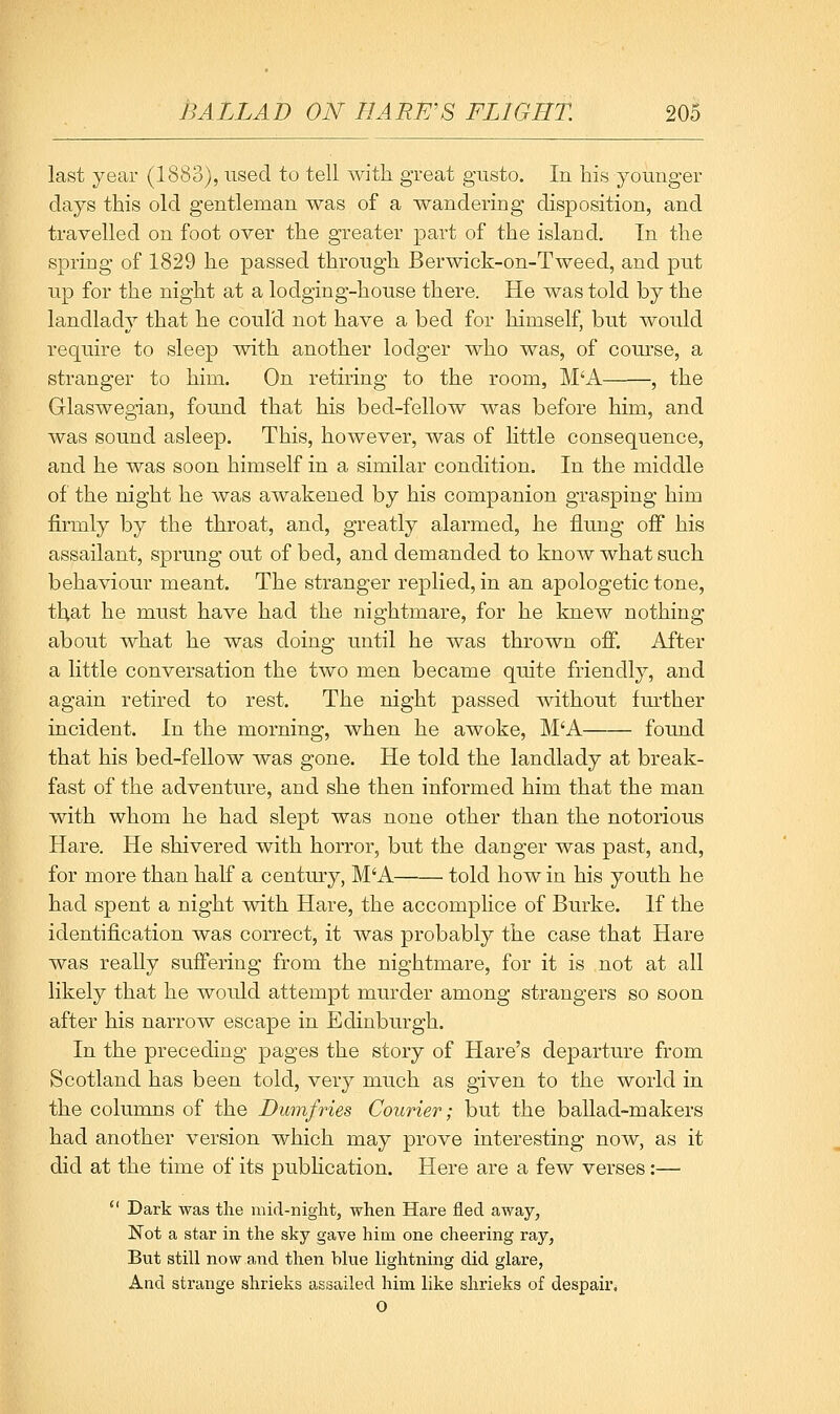 last year (1883), used to tell with great gusto. In his younger days this old gentleman was of a wandering disposition, and travelled on foot over the greater part of the island. In the spring of 1829 he passed through Berwick-on-Tweed, and put up for the night at a lodging-house there. He was told by the landlady that he could not have a bed for himself, but would require to sleep with another lodger who was, of com-se, a stranger to him. On rething to the room, M'A , the Glaswegian, found that his bed-fellow was before him, and was sound asleep. This, however, was of little consequence, and he was soon himself in a similar condition. In the middle of the night he was awakened by his companion grasping him firmly by the throat, and, greatly alarmed, he flung off his assailant, sprung out of bed, and demanded to know what such behaviour meant. The stranger replied, in an apologetic tone, that he must have had the nightmare, for he knew nothing about what he was doing until he was thrown off. After a little conversation the two men became quite friendly, and again retired to rest. The night passed without further incident. In the morning, when he awoke, M'A found that his bed-fellow was gone. He told the landlady at break- fast of the adventure, and she then informed him that the man with whom he had slept was none other than the notorious Hare. He shivered with horror, but the danger was past, and, for more than half a century, M'A told how in his youth he had spent a night with Hare, the accomplice of Burke. If the identification was correct, it was probably the case that Hare was really suffering from the nightmare, for it is not at all likely that he would attempt murder among strangers so soon after his narrow escape in Edinburgh. In the preceding pages the story of Hare's departure from Scotland has been told, very much as given to the world in the columns of the Dumfries Courier; but the ballad-makers had another version which may prove interesting now, as it did at the time of its pubHcation. Here are a few verses:—  Dark was the mid-night, when Hare fled away, Not a star in the sky gave him one cheering ray, But still now and then blue lightning did glare, And strange shrieks assailed him like shrieks of despair. O