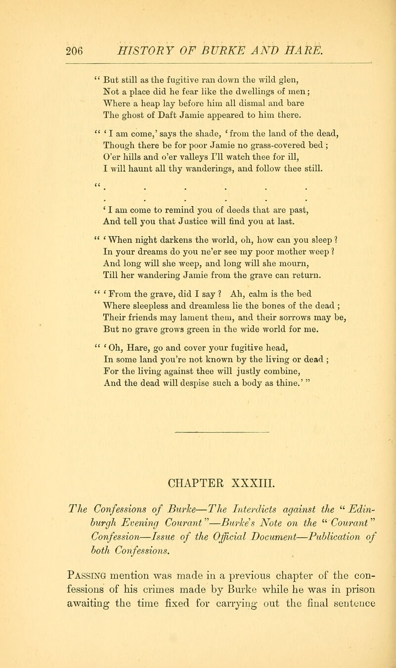 '' But still as the fugitive ran down the wild glen, Not a place did he fear like the dwellings of men; Where a heap lay before him all dismal and bare The ghost of Daft Jamie appeared to him there.  ' I am come,' says the shade, ' from the land of the dead, Though there be for poor Jamie no grass-covered bed ; O'er hills and o'er valleys I'll watch thee for ill, I will haunt all thy wanderings, and follow thee still. ' I am come to remind you of deeds that are past, And tell you that Justice will find you at last.  'When night darkens the world, oh, how can you sleep % In your dreams do you ne'er see my poor mother weep ? And long will she weep, and long will she mourn. Till her wandering Jamie from the grave can return.  ' From the grave, did I say 1 Ah, calm is the bed Where sleepless and dreamless lie the bones of the dead ; Their friends may lament them, and their sorrows may be, But no grave grows green in the wide world for me. '' ' Oh, Hare, go and cover your fugitive head. In some land you're not known by the living or dead ; For the living against thee will justly combine. And the dead will despise such a body as thine.'  CHAPTER XXXIII. The Confessions of Burhe—Tlie Interdicts against the  Edin^ hurgh Evening Conrant—Burke's Note on the  Courant Confession—Issue of the Official Document—Publication of both Confessions. Passing mention was made in a previous chapter of the con- fessions of his crimes made by Bm'ke while he was in prison awaiting the time fixed for carrying out the final sentence