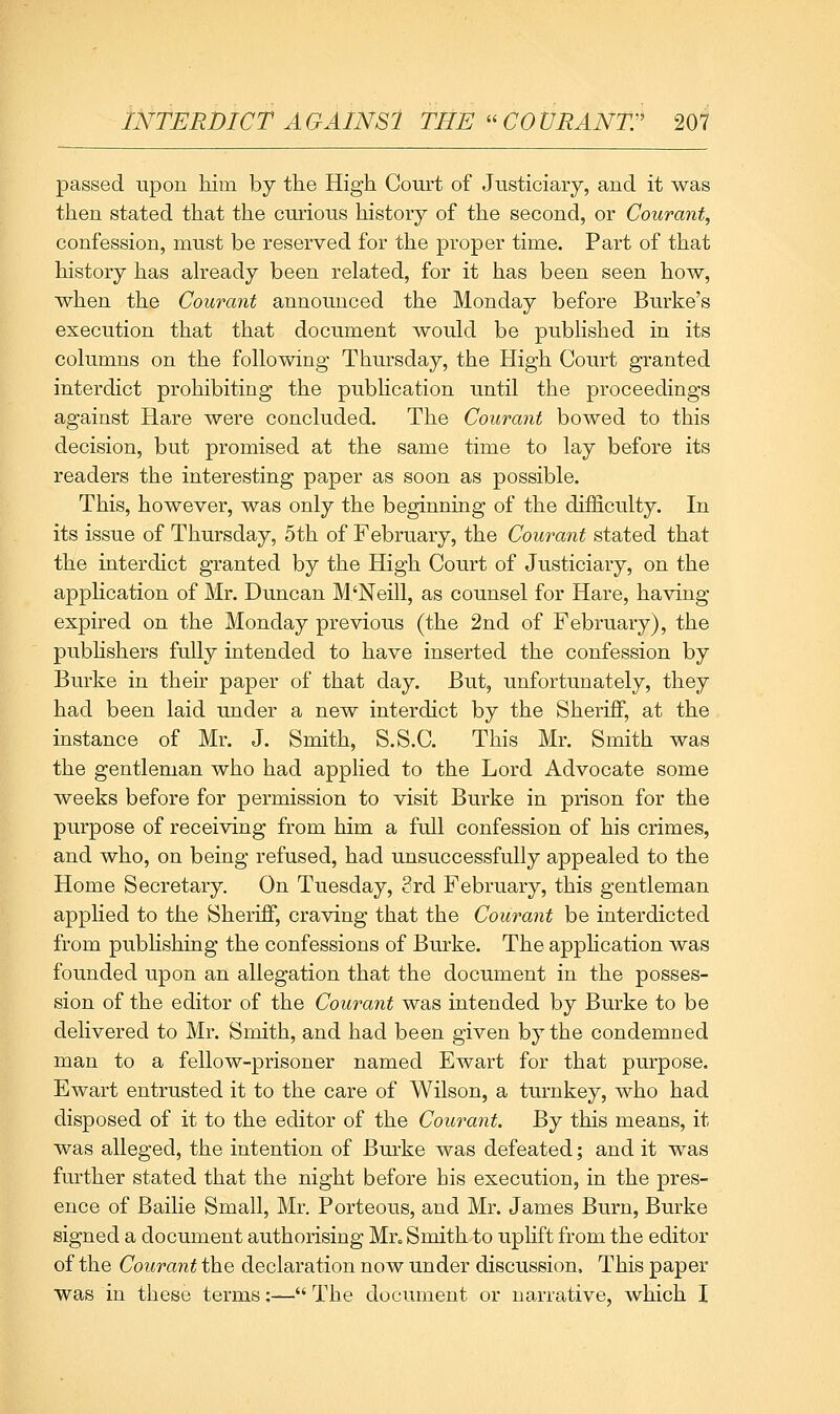 passed upon kim by the High Court of Justiciary, and it was then stated that the curious history of the second, or Courant, confession, must be reserved for the proper time. Part of that history has aheady been related, for it has been seen how, when the Courant announced the Monday before Burke's execution that that document would be published in its columns on the following Thursday, the High Court granted interdict prohibiting the publication until the proceedings against Hare were concluded. The Courant bowed to this decision, but promised at the same time to lay before its readers the interesting paper as soon as possible. This, however, was only the beginning of the difficulty. In its issue of Thursday, 5th of February, the Courant stated that the interdict granted by the High Court of Justiciary, on the apphcation of Mr. Duncan M'Neill, as counsel for Hare, having expired on the Monday previous (the 2nd of February), the pubhshers fully intended to have inserted the confession by Burke in their paper of that day. But, unfortunately, they had been laid under a new interdict by the Sheriff, at the instance of Mr. J. Smith, S.S.C. This Mr. Smith was the gentleman who had applied to the Lord Advocate some weeks before for permission to visit Burke in prison for the purpose of receiving from him a full confession of his crimes, and who, on being refused, had unsuccessfully appealed to the Home Secretary. On Tuesday, 3rd February, this gentleman applied to the Sheriff, craving that the Courant be interdicted from pubHshiQg the confessions of Burke. The apphcation was founded upon an allegation that the document in the posses- sion of the editor of the Courant was intended by Burke to be delivered to Mr. Smith, and had been given by the condemned man to a fellow-prisoner named Ewart for that purpose. Ewart entrusted it to the care of Wilson, a turnkey, who had disposed of it to the editor of the Courant. By this means, it was alleged, the intention of Burke was defeated; and it was further stated that the night before his execution, in the pres- ence of Bailie Small, Mr. Porteous, and Mr. James Burn, Burke signed a document authorising Mr., Smith to uplift from the editor of the Courant the declaration now under discussion. This paper was in these terms:— The document or naATative, which I