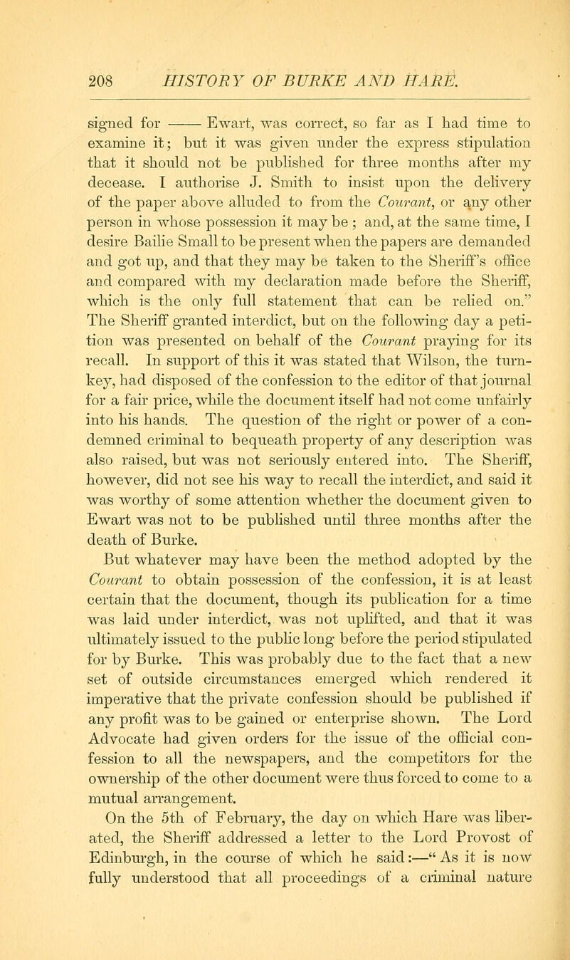 signed for Ewart, was correct, so far as I had time to examine it; but it was given under the express stipulation that it should not be published for three months after my decease. I authorise J. Smith to insist upon the delivery of the paper above alluded to from the Courant, or any other person in whose possession it may be ; and, at the same time, 1 desire Bailie Small to be present when the papers are demanded and got up, and that they may be taken to the Sheriff's office and compared with my declaration made before the Sheriff, which is the only full statement that can be relied on. The Sheriff granted interdict, but on the following day a peti- tion was presented on behalf of the Courant praying for its recall. In support of this it was stated that Wilson, the turn- key, had disposed of the confession to the editor of that journal for a fair price, while the document itself had not come unfairly into his hands. The question of the right or power of a con- demned criminal to bequeath property of any description was also raised, but was not seriously entered into. The Sheriff, however, did not see his way to recall the interdict, and said it was worthy of some attention whether the document given to Ewart was not to be published until three months after the death of Burke. But whatever may have been the method adopted by the Courant to obtain possession of the confession, it is at least certain that the document, though its publication for a time was laid under interdict, was not uplifted, and that it was ultimately issued to the public long before the period stipulated for by Burke. This was probably due to the fact that a new set of outside circumstances emerged which rendered it imperative that the private confession should be published if any profit was to be gained or enterprise shown. The Lord Advocate had given orders for the issue of the official con- fession to all the newspapers, and the competitors for the ownership of the other document were thus forced to come to a mutual arrangement. On the 5th of February, the day on which Hare was liber- ated, the Sheriff addressed a letter to the Lord Provost of Edinbm-gh, in the course of which he said:— As it is now fully understood that all proceedings of a criminal nature M