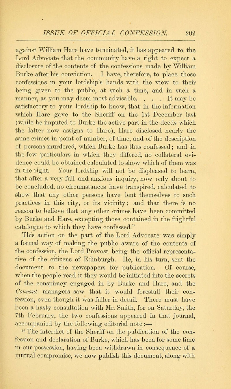 against William Hare have terminated, it has appeared to the Lord Advocate that the community have a right to expect a disclosure of the contents of the confessions made by William Burke after his conviction. I have, therefore, to place -those confessions in yom- lordship's hands with the view to their being given to the public, at such a time, and in such a manner, as you may deem most advisable. ... It may be satisfactory to your lordship to know, that in the information which Hare gave to the Sheriff on the 1st December last (while he imputed to Burke the active part in the deeds which the latter now assigns to Hare), Hare disclosed nearly the same crimes in point of number, of time, and of the description of persons murdered, which Burke has thus confessed; and in the few particulars in which they differed, no collateral evi- dence could be obtained calculated to show which of them was in the right. Your lordship will not be displeased to learn, that after a very full and anxious inquiry, now only about to be concluded, no circumstances have transpired, calculated to show that any other persons have lent themselves to such practices in this city, or its vicinity; and that there is no reason to believe that any other crimes have been committed by Burke and Hare, excepting those contained in the frightful catalogue to which they have confessed. This action on the part of the Lord Advocate was simply a formal way of making the pubHc aware of the contents of the confession, the Lord Provost being the official representa- tive of the citizens of Edinbm-gh. He, in his turn, sent the document to the newspapers for pubhcation. Of course, when the people read it they would be initiated into the secrets of the conspiracy engaged in by Burke and Hare, and the Courant managers saw that it would forestall their con- fession, even though it was fuller in detail. There must have been a hasty consultation with Mr. Smith, for on Saturday, the 7th February, the two confessions appeared in that journal, accompanied by the following editorial note:—  The interdict of the Sheriff on the publication of the con- fession and declaration of Burke, which, has been for some time in our possession, having been withdrawn in consequence of a pautual compromise, we now publish this document, along with