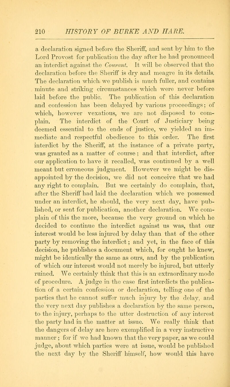 a declaration signed before the Slierifif, and sent by bim to the Lord Provost for pubHcation the day after he had pronounced an interdict against the Courant. It will be observed that the declaration before the Sheriff is dry and meagre in its details. The declaration which we publish is much fuller, and contains minute and striking circumstances which were never before laid before the public. The publication of this declaration and confession has been delayed by various proceedings; of which, however vexatious, we are not disposed to com- plain. The interdict of the Court of Justiciary being deemed essential to the ends of justice, we yielded an im- mediate and respectful obedience to this order. The first interdict by the Sheriff, at the instance of a private party, Avas granted as a matter of course; and that interdict, after our application to have it recalled, was continued by a well meant but erroneous judgment. However we might be dis- appointed by the decision, we did not conceive that we had any right to complain. But we certainly do complain, that, after the Sheriff had laid the declaration which we possessed under an interdict, he should, the very next day, have pub- lished, or sent for publication, another declaration. We com- plain of this the more, because the very ground on which he decided to continue the interdict against us was, that our interest would be less injured by delay than that of the other party by removing the interdict; and yet, in the face of this decision, he publishes a document which, for ought he knew, might be identically the same as ours, and by the publication of which our interest would not merely be injured, but utterly ruined. We certainly think that this is an extraordinary mode of procedure. A judge in the case first interdicts the publica- tion of a certain confession or declaration, telling one of the parties that he cannot suffer much injury by the delay, and the very next day publishes a declaration by the same person, to the injury, perhaps to the utter destruction of any interest the party had in the matter at issue. We really think that the dangers of delay are here exemplified in a very instructive manner; for if we had known that the very paper, as we could judge, about which parties were at issue, would be published the next day by the Sheriff himself, how would this have