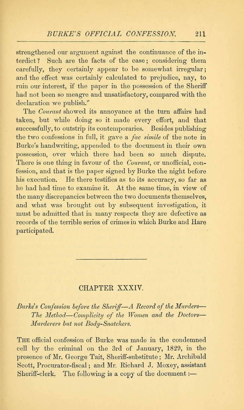 Btrengthened our argument against the continuance of the in- terdict 1 Such are the facts of the case; considering them carefully, they certainly appear to be somewhat irregular; and the effect was certainly calculated to prejudice, nay, to ruin our interest, if the paper in the possession of the Sheriff had not been so meagre and unsatisfactory, compared with the declaration we publish. The Courant showed its annoyance at the turn affairs had taken, but while doing so it made every effort, and that successfully, to outstrip its contemporaries. Besides pubhshing the two confessions in full, it gave a fac simile of the note in Burke's handwriting, appended to the document in their own possession, over which there had been so much dispute. There is one thing in favour of the Courant, or unofScial, con- fession, and that is the paper signed by Burke the night before his execution. He there testifies as to its accuracy, so far as he had had time to examine it. At the same time, in view of the many discrepancies between the two documents themselves, and what was brought out by subsequent investigation, it must be admitted that in many respects they are defective as records of the terrible series of crimes in which Burke and Hare participated. CHAPTER XXXIV. Burhis Confession before the Sheriff—A Record of the Murders— The Method—Complicity of the Women and the Doctors— Murderers hut not Body-Snatchers. The oflBcial confession of Burke was made in the condemned cell by the criminal on the 3rd of January, 1829, in the presence of Mr. George Tait, Sheriff-substitute; Mr. Archibald Scott, Procurator-fiscal; and Mr. Richard J. Moxey, assistant sjherifF-clerk. The following is a copy of the document:—=