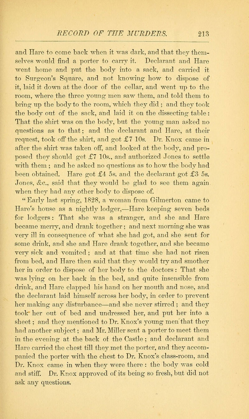 and Hare to come back when it was dark, and that they them- selves would find a porter to carry it. Declarant and Hare went home and put the body into a sack, and carried it to Snrg;eon's Square, and not knowing how to dispose of it, laid it down at the door of the cellar, and went up to the room, where the three young men saw them, and told them to bring up the body to the room, which they did ; and they took the body out of the sack, and laid it on the dissecting table: That the shirt was on the body, but the young man asked no questions as to that; and the declarant and Hare, at their request, took off the shirt, and got £7 10s. Dr. Knox came in after the shirt was taken off, and looked at the body, and pro- posed they should get £7 10s., and authorized Jones to settle with them ; and he asked no questions as to how the body had been obtained. Hare got £4 5s. and the declarant got £3 5s. Jones, &c., said that they would be glad to see them again when they had any other body to dispose of.  Early last spring, 1828, a woman from Gilmerton came to Hare's house as a nightly lodger,—Hare keeping seven beds for lodgers: That she was a stranger, and she and Hare became merry, and drank together; and next morning she was very ill in consequence of what she had got, and she sent for some drink, and she and Hare drank together, and she became very sick and vomited; and at that time she had not risen from bed, and Hare then said that they would try and smother her in order to dispose of her body to the doctors : That she was lying on her back in the bed, and quite insensible from drink, and Hare clapped his hand on her mouth and nose, and the declarant laid himself across her body, in order to prevent her making any disturbance—and she never stirred ; and they tooir her out of bed and undressed her, and put her into a sheet; and they mentioned to Dr. Knox's young men that they had another subject; and Mr. Miller sent a porter to meet them in the evening at the back of the Castle; and declarant and Hare carried the chest till they met the porter, and they accom- panied the porter with the chest to Dr. Knox's class-room, and Dr. Knox came in when they were there : the body was cold and stiff. Dr. Knox approved of its being so fresh, but did not ask any q^uestions.
