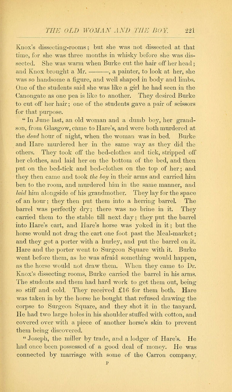 Knox's dissecting-rooms; bnt stie was not dissected at that time, for she was three months in whisky before she was dis- sected. She was warm when Burke cut the hair off her head; and Knox brought a Mr. , a painter, to look at her, she was so handsome a figure, and well shaped in body and limbs. One of the students said she was like a girl he had seen in the Canongate as one pea is like to another. They desired Burke to cut off her hair; one of the students gave a pair of scissors for that purpose.  In June last, an old woman and a dumb boy, her grand- son, from Glasgow, came to Hare's, and were both murdered at the dead hour of night, when the woman was in bed. Burke and Hare murdered her in the same way as they did the others. They took off the bed-clothes and tick, stripped off her clothes, and laid her on the bottom of the bed, and then put on the bed-tick and bed-clothes on the top of her; and they then came and took the hoy in their arms and carried him ben to the room, and murdered him in the same manner, and laid him alongside of his grandmother. They lay for the space of an hour; they then put them into a herring barrel. The barrel was perfectly dry; there was no brine in it. They carried them to the stable till next day; they put the barrel into Hare's cart, and Hare's horse was yoked in it; but the horse would not drag the cart one foot past the Meal-market; and they got a porter with a hurley, and put the barrel on it. Hare and the porter went to Surgeon Square with it. Burke went before them, as he was afraid something would happen, as the horse would not draw them. When they came to Dr. Knox's dissecting rooms, Burke carried the barrel in his arms. The students and them had hard work to get them out, being so stiff and cold. They received £16 for them both. Hare was taken in by the horse he bought that refused drawing the corpse to Surgeon Square, and they shot it in the tanyard. He had two large holes in his shoulder stuffed with cotton, and covered over with a piece of another horse's skin to prevent them being discovered.  Joseph, the miller by trade, and a lodger of Hare's. He had once been possessed of a good deal of money. He was connected by marriage with some of the Carron company, p