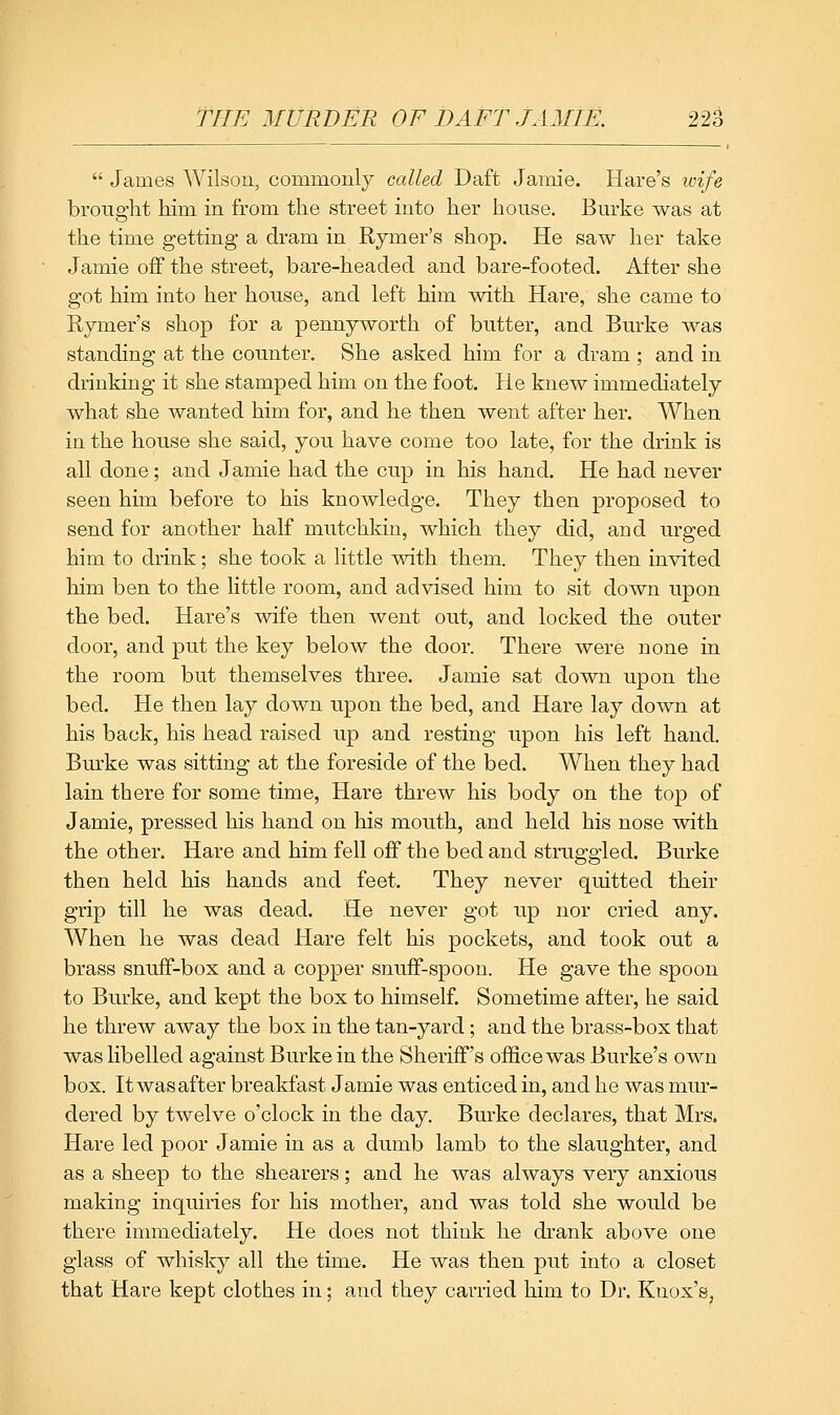  James Wilson, commonly called Daft Jamie. Hare's loife brought him in from the street into her house. Burke was at the time getting a dram in Rymer's shop. He saw her take Jamie off the street, bare-headed and bare-footed. After she got him into her house, and left him with Hare, she came to Rymer's shop for a pennyworth of butter, and Burke was standing at the counter. She asked him for a dram ; and in drinking it she stamped him on the foot. He knew immediately what she wanted him for, and he then went after her. When in the house she said, you have come too late, for the drink is all done; and Jamie had the cup in his hand. He had never seen him before to his knowledge. They then proposed to send for another half mutchkin, which they did, and urged him to drink; she took a little with them. They then invited him ben to the little room, and advised him to sit down upon the bed. Hare's wife then went out, and locked the outer door, and put the key below the door. There were none in the room but themselves three. Jamie sat down upon the bed. He then lay down upon the bed, and Hare lay down at his back, his head raised up and resting upon his left hand. Burke was sitting at the foreside of the bed. When they had lain there for some time. Hare threw his body on the top of Jamie, pressed his hand on his mouth, and held his nose with the other. Hare and him fell off the bed and struggled. Burke then held his hands and feet. They never quitted their grip till he was dead. He never got up nor cried any. When he was dead Hare felt his pockets, and took out a brass snuff-box and a copper snuff-spoon. He gave the spoon to Burke, and kept the box to himself. Sometime after, he said he threw away the box in the tan-yard; and the brass-box that was hbelled against Burke in the Sheriff's office was Burke's own box. It was after breakfast Jamie was enticed in, and he was mur- dered by twelve o'clock in the day. Burke declares, that Mrs. Hare led poor Jamie in as a dumb lamb to the slaughter, and as a sheep to the shearers; and he was always very anxious making inquiries for his mother, and was told she would be there inmiediately. He does not think he drank above one glass of whisky all the time. He was then put into a closet that Hare kept clothes in; and they carried him to Dr. Knox's,