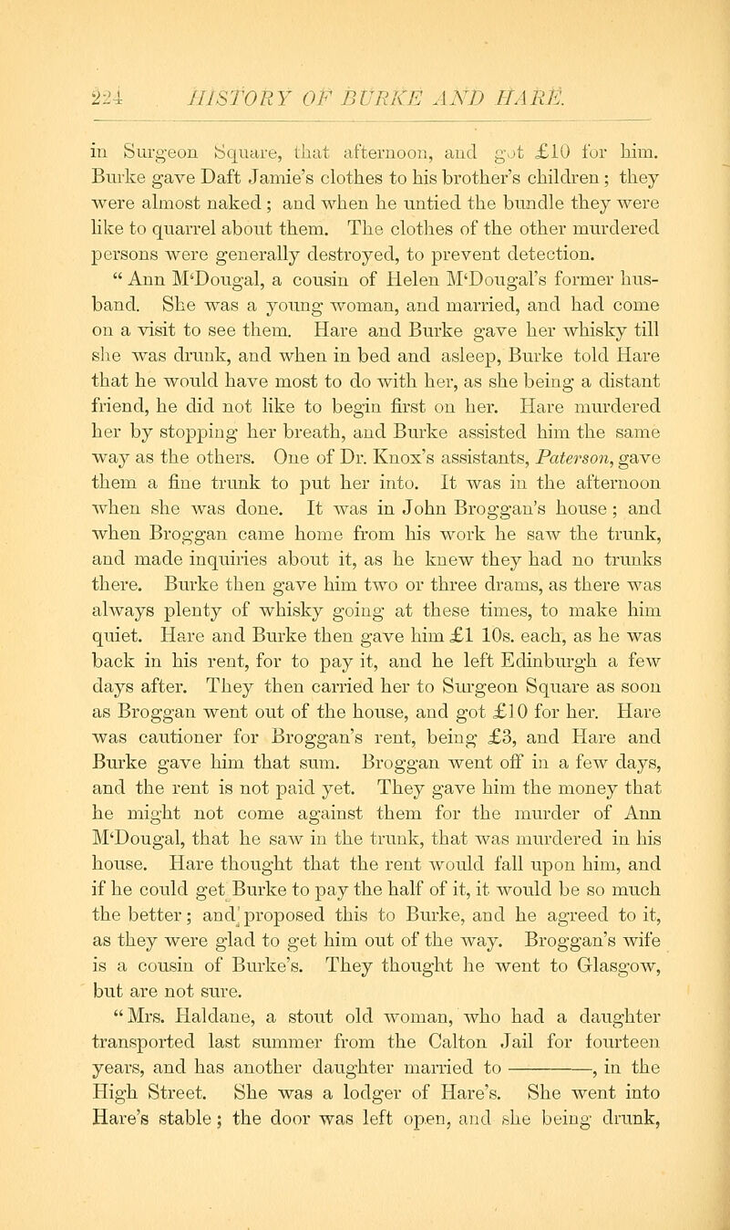 in Surgeon Square, that afternoou, aucl gvjt £10 for him. Bui'ke gave Daft Jamie's clothes to his brother's children; they were almost naked; and when he untied the bundle they were like to quarrel about them. The clothes of the other murdered persons were generally destroyed, to prevent detection.  Ann M'Dougal, a cousin of Helen M'Dougal's former hus- band. She was a young woman, and married, and had come on a visit to see them. Hare and Burke gave her whisky till she was drunk, and when in bed and asleep, Burke told Hare that he would have most to do with her, as she being a distant friend, he did not like to begin first on her. Hare murdered her by stopping her breath, and Burke assisted him the same way as the others. One of Dr. Knox's assistants, Paterson, gave them a fine trunk to put her into. It was in the afternoon when she was done. It was in John Broggan's house; and when Broggan came home from his work he saw the trunk, and made inquiries about it, as he knew they had no trunks there. Burke then gave him two or three drams, as there was always plenty of whisky going at these times, to make him quiet. Hare and Burke then gave him £1 10s. each, as he was back in his rent, for to pay it, and he left Edinburgh a few days after. They then carried her to Surgeon Square as soon as Broggan went out of the house, and got £10 for her. Hare was cautioner for Broggan's rent, being £3, and Hare and Burke gave him that sum. Broggan went ofi in a few days, and the rent is not paid yet. They gave him the money that he might not come against them for the murder of Ann M'Dougal, that he saw in the trunk, that was murdered in his house. Hare thought that the rent would fall upon him, and if he could get Burke to pay the half of it, it would be so much the better; and^ proposed this to Burke, and he agreed to it, as they were glad to get him out of the way. Broggan's wife is a cousin of Burke's. They thought he went to Glasgow, but are not sure. Mrs. Haldane, a stout old woman, who had a daughter transported last summer from the Calton Jail for fourteen years, and has another daughter married to , in the High Street. She was a lodger of Hare's. She went into Hare's stable; the door was left open, and she being drunk,