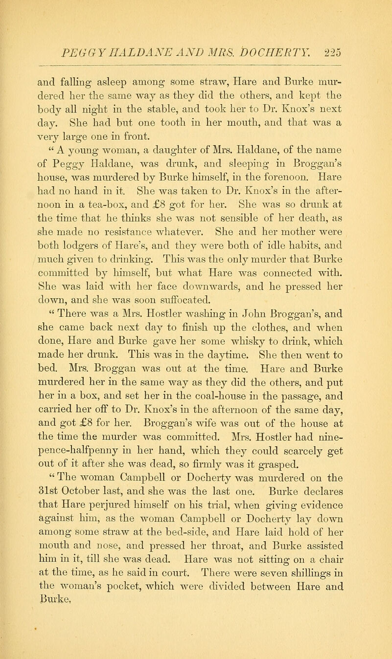 and falling asleep among some straw, Hare and Burke mur- dered her the same way as they did the others, and kept the body all night in the stable, and took her to Dr. Knox's next day. She had but one tooth in her mouth, and that was a very large one in front.  A young woman, a daughter of Mrs. Haldane, of the name of Peggy Haldane, was drunk, and sleeping in Broggan's house, was murdered by Burke himself, in the forenoon. Hare had no hand in it. She was taken to Dr. Knox's in the after- noon in a tea-box, and £8 got for her. She was so drunk at the time that he thinks she was not sensible of her death, as she made no resistance whatever. She and her mother were both lodgers of Hare's, and they were both of idle habits, and much given to drinking. This was the only murder that Burke committed by himself, but what Hare was connected with. She was laid with her face downwards, and he pressed her down, and she was soon suffocated.  There was a Mrs. Hostler washing in John Broggan's, and she came back next day to finish up the clothes, and when done. Hare and Burke gave her some whisky to drink, which made her drunk. This was in the daytime. She then went to bed. Mrs. Broggan was out at the time. Hare and Burke murdered her in the same way as they did the others, and put her in a box, and set her in the coal-house in the passage, and carried her off to Dr. Knox's in the afternoon of the same day, and got £8 for her. Broggan's wife was out of the house at the time the murder was committed. Mrs. Hostler had nine- pence-halfpenny in her hand, which they could scarcely get out of it after she was dead, so firmly was it grasped.  The woman Campbell or Docherty was murdered on the 31st October last, and she was the last one. Burke declares that Hare perjured himself on his trial, when giving evidence against him, as the woman Campbell or Docherty lay down among some straw at the bed-side, and Hare laid hold of her mouth and nose, and pressed her throat, and Burke assisted him in it, till she was dead. Hare was not sitting on a chair at the time, as he said in court. There were seven shillings in the woman's pocket, which were divided between Hare and Burke,