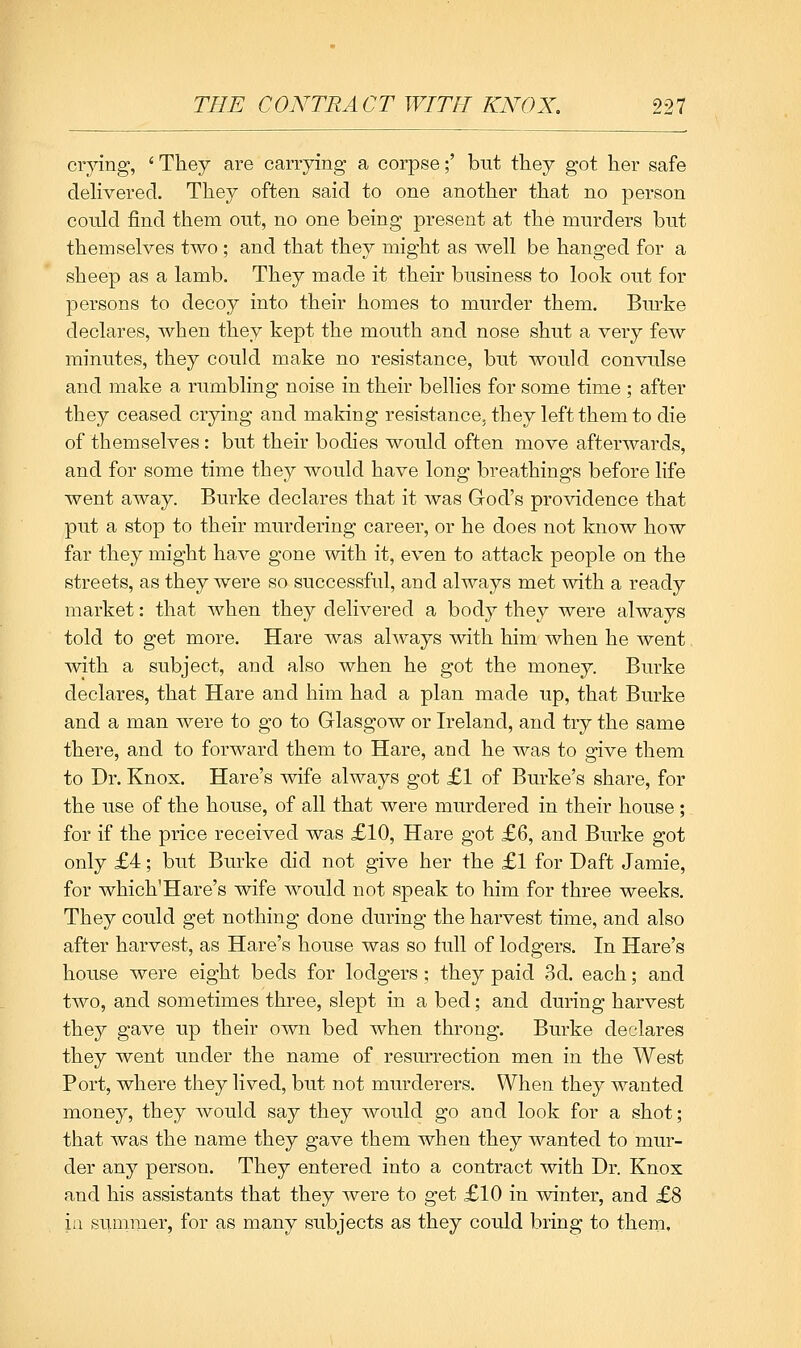 crying, ' They are carrying a corpse;' but they got her safe delivered. They often said to one another that no person could find them out, no one being present at the murders but themselves two ; and that they might as well be hanged for a sheep as a lamb. They made it their business to look out for persons to decoy into their homes to murder them. Bm^ke declares, when they kept the mouth and nose shut a very few minutes, they could make no resistance, but would convulse and make a rumbling noise in their bellies for some time ; after they ceased crying and malring resistance, they left them to die of themselves: but their bodies would often move afterwards, and for some time they would have long breathings before life went away. Burke declares that it was God's providence that put a stop to their murdering career, or he does not know how far they might have gone with it, even to attack people on the streets, as they were so successful, and always met with a ready market: that when they delivered a body they were always told to get more. Hare was always with him when he went with a subject, and also when he got the money. Burke declares, that Hare and him had a plan made up, that Burke and a man were to go to Glasgow or Ireland, and try the same there, and to forward them to Hare, and he was to give them to Dr. Knox. Hare's wife always got £1 of Burke's share, for the use of the house, of all that were murdered in their house ; for if the price received was £10, Hare got £6, and Burke got only £4; but Burke did not give her the £1 for Daft Jamie, for which'Hare's wife would not speak to him for three weeks. They could get nothing done during the harvest time, and also after harvest, as Hare's house was so full of lodgers. In Hare's house were eight beds for lodgers; they paid 3d. each; and two, and sometimes three, slept in a bed; and during harvest they gave up their own bed when throng. Burke declares they went under the name of resurrection men in the West Port, where they lived, but not murderers. When they wanted money, they would say they would go and look for a shot; that Avas the name they gave them when they wanted to mur- der any person. They entered into a contract with Dr. Knox and his assistants that they were to get £10 in winter, and £8 ia Slimmer, for as many subjects as they could bring to them.