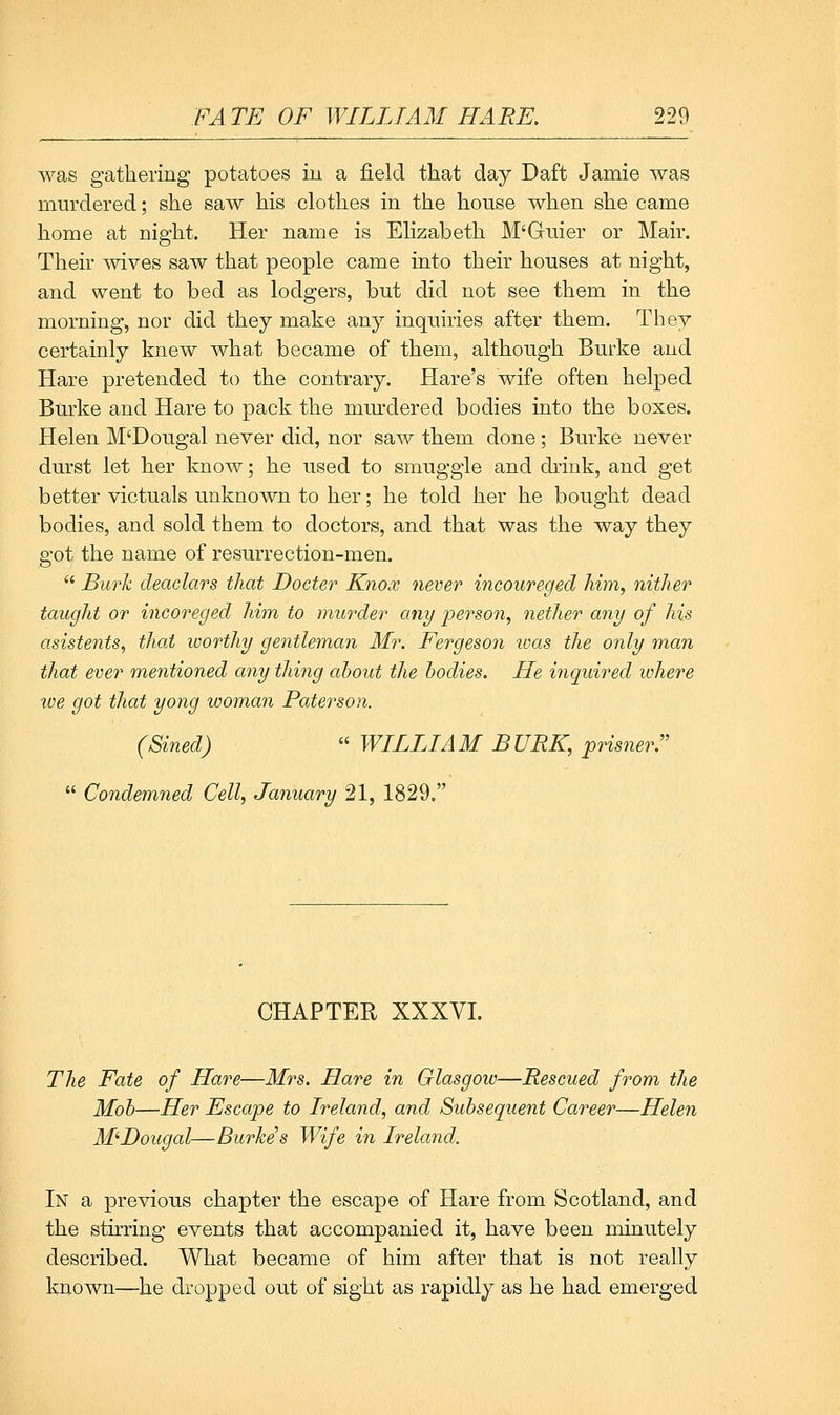 Avas gathering potatoes iu a field that day Daft Jamie was murdered; she saw his clothes in the house when she came home at night. Her name is Elizabeth M'Guier or Mair. Their wives saw that people came into their houses at night, and went to bed as lodgers, but did not see them in the morning, nor did they make any inquiries after them. They certainly knew what became of them, although Burke and Hare pretended to the contrary. Hare's wife often helped Burke and Hare to pack the murdered bodies into the boxes. Helen M'Dougal never did, nor saw them done; Burke never durst let her know; he used to smuggle and drink, and get better victuals unknown to her; he told her he bought dead bodies, and sold them to doctors, and that was the way they got the name of resurrection-men.  Burh deaclars that Docter Knox never incoureged him, nither taught or incoreged him to murder any person, nether any of his asistents, that worthy gentleman Mr. Fergeson ivas the only man that ever mentioned any thing about the bodies. He ifiquired where we got that yong woman Paterson. (Sined)  WILLIAM BURK, prisner.  Condemned Cell, January 21, 1829. CHAPTER XXXVI. The Fate of Hare—Mrs. Hare in Glasgow—Rescued from the Mob—Her Escape to Ireland, and Subsequent Career—Helen M^Dougal—Burke's Wife in Ireland. In a previous chapter the escape of Hare from Scotland, and the stirring events that accompanied it, have been minutely described. What became of him after that is not really known—he dropped out of sight as rapidly as he had emerged