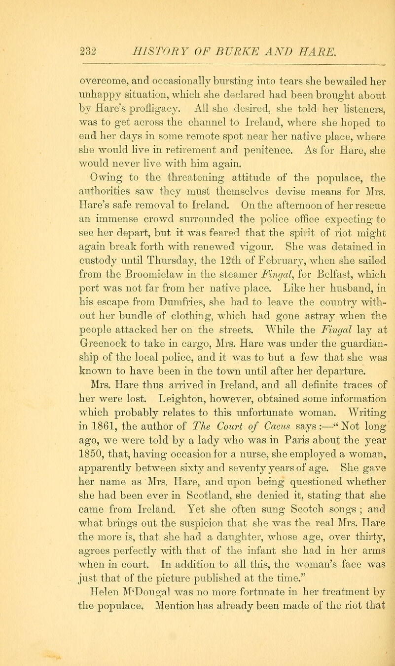 overcome, and occasionally bursting into tears she bewailed her unhappy situation, which she declared had been brought about by Hare's profligacy. All she desired, she told her listeners, was to get across the channel to Ireland, where she hoped to end her days in some remote spot near her native place, where she would live in retirement and penitence. As for Hare, she Avould never live with him again. Owing to the threatening attitude of the populace, the authorities saw they must themselves devise means for Mrs. Hare's safe removal to Ireland. On the afternoon of her rescue an immense crowd surrounded the police office expecting to see her depart, but it was feared that the spirit of riot might again break forth with renewed vigour. She was detained in custody until Thursday, the 12th of February, when she sailed from the Broomielaw in the steamer Fingal, for Belfast, which port was not far from her native place. Like her husband, in his escape from Dumfries, she had to leave the country with- out her bundle of clothing, which had gone astray when the people attacked her on the streets. While the Fingal lay at Greenock to take in cargo, Mrs. Hare was under the guardian- ship of the local police, and it was to but a few that she was known to have been in the town until after her departure. Mrs. Hare thus arrived in Ireland, and all definite traces of her were lost. Leighton, howcA^er, obtained some information Avhich probably relates to this unfortunate woman. Writing in 1861, the author of The Court of Cams says :— Not long ago, we were told by a lady who was in Paris about the year 1850, that, having occasion for a nurse, she employed a woman, apparently between sixty and seventy years of age. She gave her name as Mrs. Hare, and upon being questioned whether she had been ever in Scotland, she denied it, stating that she came from Ireland. Yet she often sung Scotch songs ; and what brings out the suspicion that she was the real Mrs. Hare the more is, that she had a daughter, whose age, over thirty, agrees perfectly with that of the infant she had in her arms when in court. In addition to all this, the woman's face was just that of the pictm-e published at the time. Helen M'Dougal was no more fortunate in her treatment by the populace. Mention has already been made of the riot that