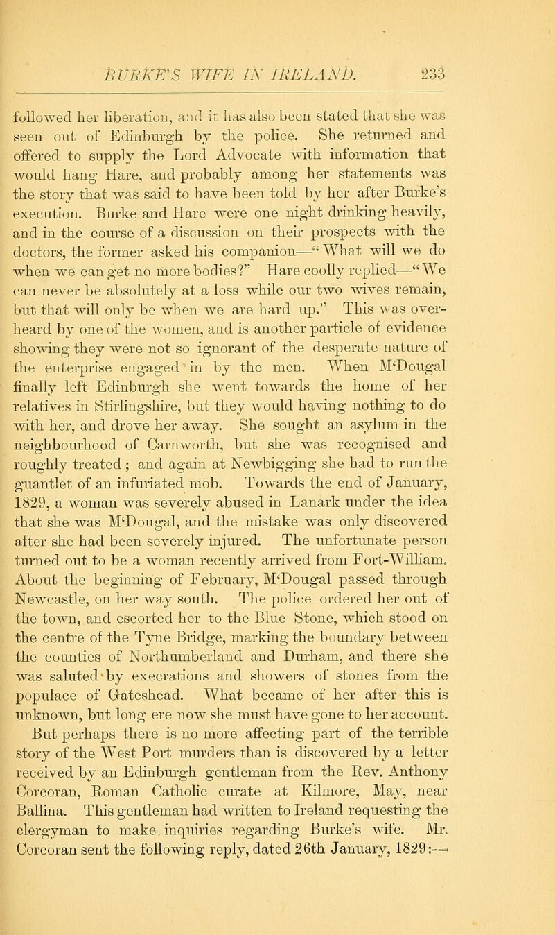 BURKE'S WIFE IN IRELAND. fuUowed her liberation, aucl it lias also been stated that she was seen ont of Edinburgh by the police. She returned and offered to supply the Lord Advocate with information that would hang Hare, and probably among her statements Avas the story that was said to have been told by her after Burke's execution. Burke and Hare were one night drinking heavily, and in the course of a discussion on then' prospects with the doctors, the former asked his companion— What will we do when we can get no more bodies! Hare coolly replied— We can never be absolutely at a loss while our two wives remain, but that will only be when we are hard up. This was over- heard by one of the women, and is another particle of evidence showing they were not so ignorant of the desperate nature of the enterprise engaged in by the men. When M'Dougal finally left Edinburgh she went towards the home of her relatives in Stirlingshire, but they would having nothing to do with her, and drove her away. She sought an asylum in the neighbourhood of Carnworth, but she was recognised and roughly treated; and again at Newbigging she had to run the guantlet of an infuriated mob. Towards the end of January, 1829, a woman was severely abused in Lanark under the idea that she was M'Dougal, and the mistake was only discovered after she had been severely injured. The unfortunate person turned out to be a woman recently arrived from Fort-William. About the beginning of February, M'Dougal passed through Newcastle, on her way south. The police ordered her out of the town, and escorted her to the Blue Stone, which stood on the centre of the Tyne Bridge, marking the boundary between the counties of Northumberland and Durham, and there she was saluted-by execrations and showers of stones from the populace of Gateshead. What became of her after this is unknown, but long ere now she must have gone to her account. But perhaps there is no more affecting part of the terrible story of the West Port mm-ders than is discovered by a letter received by an Edinburgh gentleman from the Rev. Anthony Corcoran, Roman Catholic curate at Kilmore, May, near Ballina. This gentleman had written to Ireland requesting the clergyman to make inquiries regarding Burke's wife. Mr. Corcoran sent the following reply, dated 26th January, 1829:-—<