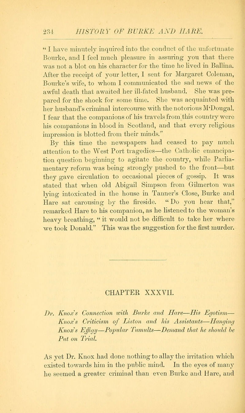  I have minntely inquired into the conduct of the nnfortunate Bourke, and I feel much pleasure in assuring you that there was not a blot on his character for the time he lived in Ballina. After the receipt of your letter, 1 sent for Margaret Coleman, Bourke's wife, to whom I communicated the sad news of the awful death that awaited her ill-fated husband. She was pre- pared for the shock for some time. She was acquainted with her husband's criminal intercourse with the notorious M'Dougal. I fear that the companions of his travels from'.this country were his companions in blood in Scotland, and that every rehgious impression is blotted from their minds, By this time the newspapers had ceased to pay much attention to the West Port tragedies—the Catholic emancipa- tion question beginning to agitate the country, while Parlia- mentary reform was being strongly pushed to the front—but they gave circulation to occasional pieces of gossip. It was stated that when old Abigail Simpson from Gilmerton was lying intoxicated in the house in Tanner's Close, Burke and Hare sat carousing by the fireside.  Do you hear that, remarked Hare to his companion, as he listened to the woman's heavy breathing,  it would not be difficult to take her where we took Donald. This was the suggestion for the first murder. CHAPTER XXXVn. Dr. Knoxs Connection ivith Burke and Hare—His Egotism—- Knows Criticism of Liston and his Assistants—Hanging Knows Efigi/—Popular Tumults—Demand that he should he Put on Trial. As yet Dr. Knox had done nothing to allay the irritation which existed towards him in the public mind. In the eyes of many he seemed a greater criminal than even Burke and Hare, and