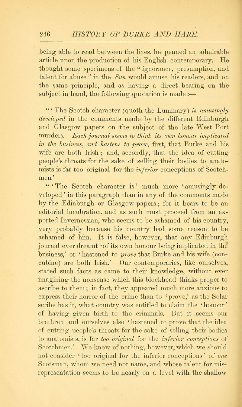 being able to read between the lines, he penned an admirable article upon the production of his English contemporary. He thought some specimens of the  ignorance, presumption, and talent for abuse  in the Sun would amuse his readers, and on the same principle, and as having a direct bearing on the subject in hand, the foUomng quotation is made:—  ' The Scotch character (quoth the Luminary) is amusingly developed in the comments made by the different Edinburgh and Glasgow papers on the subject of the late West Port murders. Each journal seems to tliinh its oivn Jionour implicated in the business, and hastens to prove, first, that Burke and his wife are both Irish; and, secondly, that the idea of cutting people's throats for the sake of selling their bodies to anato- mists is far too original for the inferior conceptions of Scotch- men.'  ' The Scotch character is' much more ' amusingly de- veloped ' in this paragraph than in any of the comments made by the Edinburgh or Glasgow papers; for it bears to be an editorial lucubration, and as such must proceed from an ex- ported Invernessian, who seems to be ashamed of his country, very probably because his country had some reason to be ashamed of him. It is false, however, that any Edinburgh journal ever dreamt 'of its own honour being implicated in the business,' or ' hastened to prove that Burke and his wife (con- cubine) are both Irish.' Our contemporaries, like ourselves, stated such facts as came to their knowledge, without ever imagining the nonsense which this blockhead thinks proper to ascribe to them; in fact, they appeared much more anxious to express their horror of the crime than to 'prove,' as the Solar scribe has it, what country was entitled to claim the ' honour' of having given birth to the criminals. But it seems our brethren and ourselves also ' hastened to prove that the idea of cutting people's throats for the sake of selling their bodies to anatomists, is far too original for the inferior concep>tions of Scotchmen.' We know of nothing, however, which we should not consider ' too original for the inferior conceptions' of one Scotsman, whom we need not name, and whose talent for mis- representation seems to be nearly on a level with the shallow M