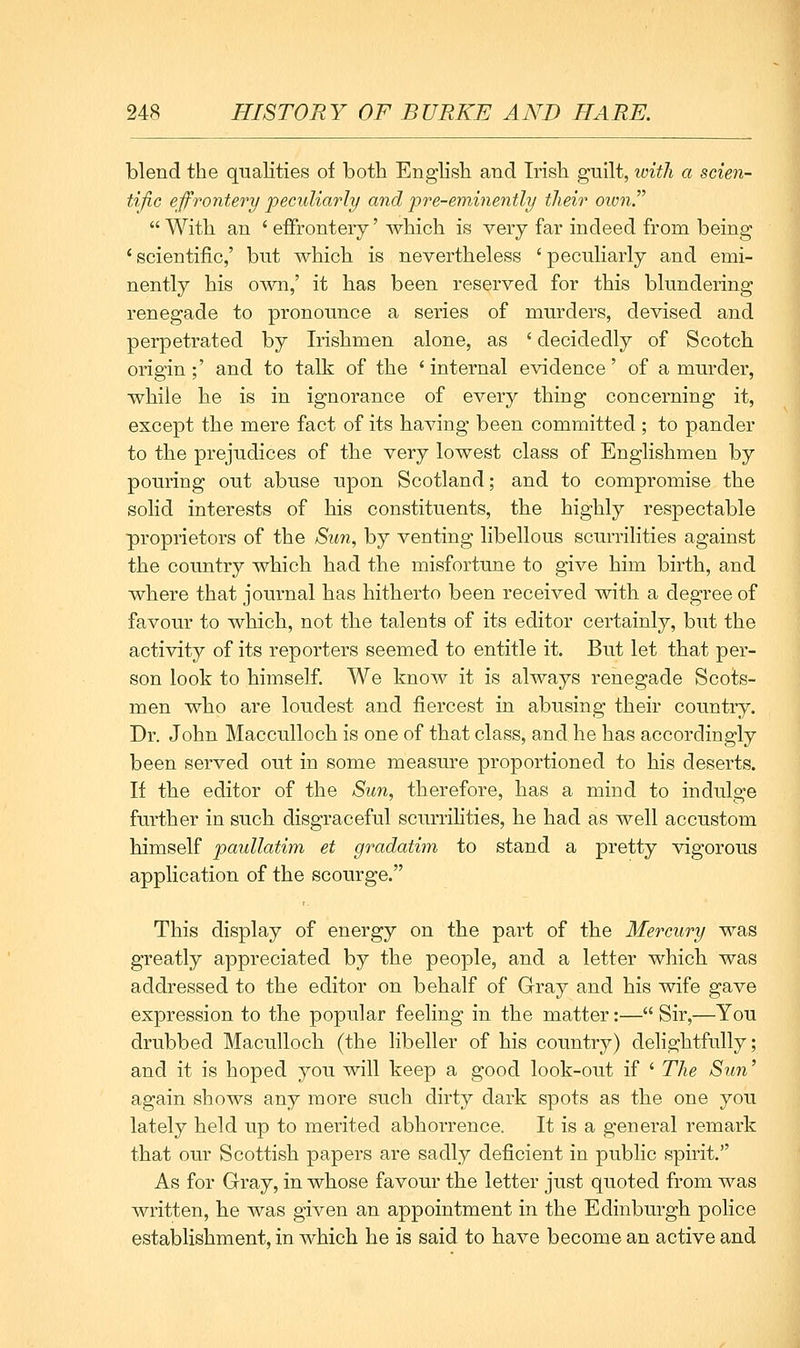 blend the qualities of both English and Irish guilt, loitli a scien- tific effrontery 2oeculiarly and pre-eminently their oivn.  With an ' eflfronteiy' which is very far indeed from being 'scientific,' but which is nevertheless 'peculiarly and emi- nently bis own,' it has been reserved for this blundering renegade to pronounce a series of murders, devised and perpetrated by Irishmen alone, as ' decidedly of Scotch origin;' and to talk of the ' internal evidence' of a murder, while he is in ignorance of CA^'ery thing concerning it, except the mere fact of its having been committed; to pander to the prejudices of the very lowest class of Englishmen by pouring out abuse upon Scotland; and to compromise the solid interests of his constituents, the highly respectable proprietors of the Sun, by venting libellous scurrilities against the country which had the misfortune to give him birth, and where that journal has hitherto been received with a degree of favour to which, not the talents of its editor certainly, but the activity of its reporters seemed to entitle it. But let that per- son look to himself. We know it is always renegade Scots- men who are loudest and fiercest in abusing their country. Dr. John Macculloch is one of that class, and he has accordingly been served out in some measure proportioned to his deserts. If the editor of the Sun, therefore, has a mind to indulge further in such disgraceful scurrihties, he had as well accustom himself pauUatim et gradatim to stand a pretty %agorous application of the scourge. This display of energy on the part of the Mercury was greatly appreciated by the people, and a letter which was addressed to the editor on behalf of Gray and his wife gave expression to the popular feeling in the matter:— Sir,—You drubbed Maculloch (the libeller of his country) delightfully; and it is hoped you will keep a good look-out if ' The Swi' again shows any more such dirty dark spots as the one you lately held up to merited abhorrence. It is a general remark that our Scottish papers are sadly deficient in public spirit. As for Gray, in whose favour the letter just quoted from was written, he was given an appointment in the Edinburgh police establishment, in which he is said to have become an active and