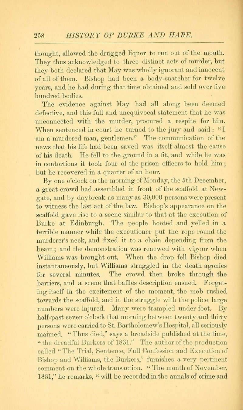 thought, allowed the drugged liquor to run out of the mouth. They thus acknowledged to three distinct acts of murder, but they both declared that May was wholly ignorant and innocent of all of them. Bishop had been a body-snatcher for twelve years, and he had during that time obtained and sold over five hundred bodies. The evidence against May had all along been deemed defective, and this full and unequivocal statement that he was unconnected with the murder, procured a respite for him. When sentenced in coiurt he turned to the jury and said :  I am a murdered man, gentlemen. The communication of the news that his life had been saved was itself almost the cause of his death. He fell to the ground in a fit, and while he was in contortions it took four of the prison ofiicers to hold him; but he recovered in a quarter of an hour. By one o'clock on the morning of Monday, the 5th December, a great crowd had assembled in front of the scaffold at New- gate, and by daybreak as many as 30,000 persons were present to witness the last act of the law. Bishop's appearance on the scaffold gave rise to a scene similar to that at the execution of Burke at Edinburgh. The people hooted and yelled in a terrible manner while the executioner put the rope round the murderer's neck, and fixed it to a chain depending from the beam; and the demonstration was renewed with vigour when Williams was brought out. When the drop fell Bishop died instantaneously, but Williams struggled in the death agonies for several minutes. The crowd then broke through the barriers, and a scene that baffles description ensued. Forget- iug itself in the excitement of the moment, the mob rushed towards the scaffold, and in the struggle with the pohce large numbers were injured. Many were trampled under foot. By half-past seven o'clock that morniDg between twenty and thirty persons were carried to St. Bartholomew's Hospital, all seriously maimed.  Thus died, says a broadside published at the time, the dreadful Burkers of 1831. The author of the production called  The Trial, Sentence, Full Confession and Execution of Bishop and Williams, the Burkers, furnishes a very pertinent comment on the whole transaction.  The month of November, 1831, he remarks, will be recorded in the annals of crime and