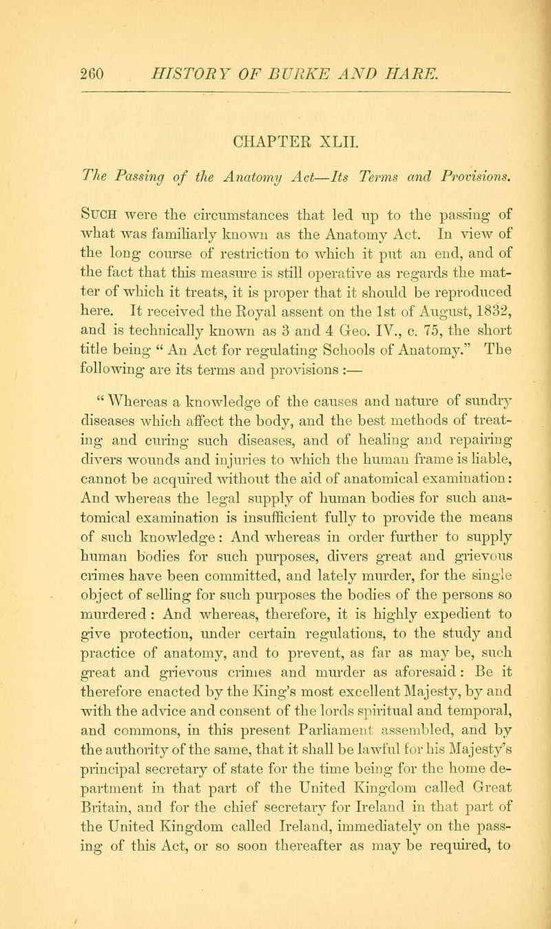 CHAPTER XLII. The Passing of the Anatomy Act—Its Terms and Provisions. SuOH were the circumstances ttiat led up to the passing of what was familiarly known as the Anatomy Act. In vieAv of the long course of restriction to which it put an end, and of the fact that this measure is still operative as regards the mat- ter of which it treats, it is proper that it should be reproduced here. It received the Royal assent on the 1st of August, 1832, and is technically known as 3 and 4 Geo. IV., c. 75, the short title being  An Act for regulating Schools of Anatomy. The following are its terms and provisions :—  Whereas a knowledge of the causes and nature of sundry diseases which affect the body, and the best methods of treat- ing and curing such diseases, and of healing and repairing divers wounds and injuries to which the human frame is liable, cannot be acquired without the aid of anatomical examination: And whereas the legal supply of human bodies for such ana- tomical examination is insufficient fully to provide the means of such knowledge: And whereas in order further to supply human bodies for such purposes, divers great and grievous crimes have been committed, and lately murder, for the single object of selhng for such purposes the bodies of the persons so murdered : And whereas, therefore, it is highly expedient to give protection, under certain regulations, to the study and practice of anatomy, and to prevent, as far as may be, such great and grievous crimes and murder as aforesaid: Be it therefore enacted by the King's most excellent Majesty, by and with the advice and consent of the lords spiritual and temporal, and commons, in this present Parliament assembled, and by the authority of the same, that it shall be lawful for his Majesty's principal secretary of state for the time being for the home de- partment in that part of the United Kingdom called Great Britain, and for the chief secretary for Ireland in that part of the United Kingdom called Ireland, immediately on the pass- ing of this Act, or so soon thereafter as may be requu-ed, to