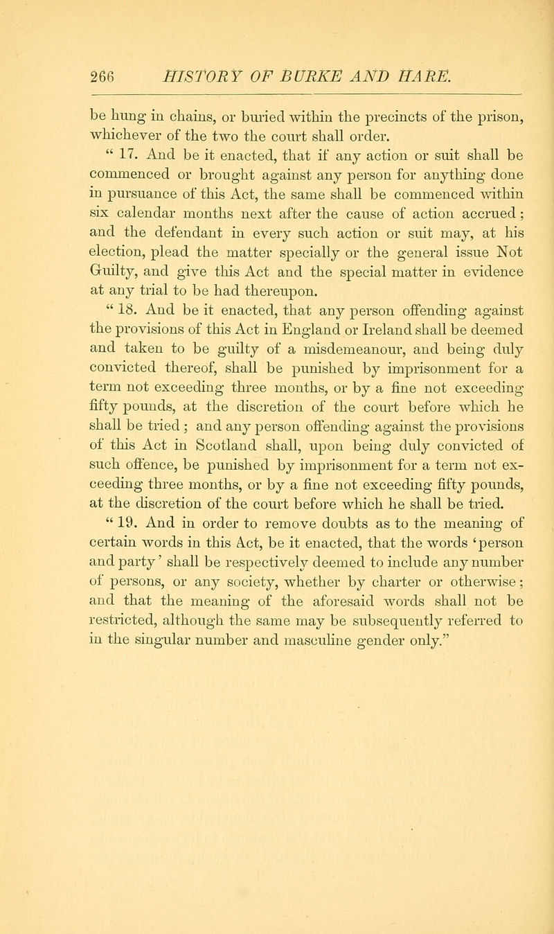 be hung in chains, or buried within the precincts of the prison, whichever of the two the court shall order. *' 17. And be it enacted, that if any action or suit shall be commenced or brought against any person for anything done in pursuance of this Act, the same shall be commenced within six calendar months next after the cause of action accrued; and the defendant in every such action or suit may, at his election, plead the matter specially or the general issue Not Guilty, and give this Act and the special matter in evidence at any trial to be had thereupon.  18. And be it enacted, that any person offending against the provisions of this Act in England or Ireland shall be deemed and taken to be guilty of a misdemeanour, and being duly convicted thereof, shall be punished by imprisonment for a term not exceeding three months, or by a fine not exceeding fifty pounds, at the discretion of the court before which he shall be tried ; and any person offending against the provisions of this Act in Scotland shall, upon being duly convicted of such offence, be punished by imprisonment for a term not ex- ceeding three months, or by a fine not exceeding fifty pounds, at the discretion of the court before which he shall be tried.  19. And in order to remove doubts as to the meaning of certain words in this A.ct, be it enacted, that the words 'person and party' shall be respectively deemed to include any number of persons, or any society, whether by charter or otherwise; and that the meaning of the aforesaid words shall not be restricted, although the same may be subsequently referred to in the singular number and masculine gender only.