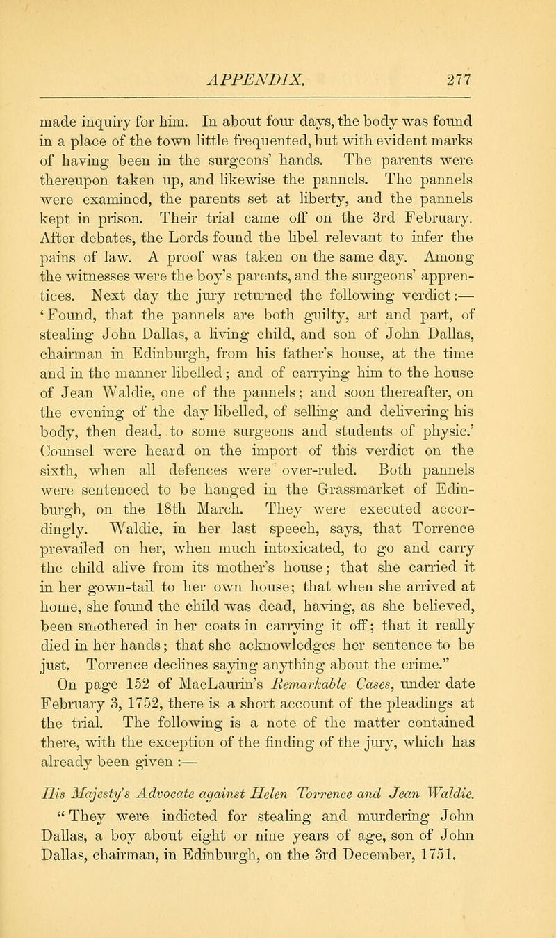 made inquiiy for him. In about fom: days, the body was found in a place of the town Kttle frequented, but with e^ddent marks of having been in the surgeons' hands. The parents were thereupon taken up, and Kkewise the pannels. The pannels were examined, the parents set at liberty, and the pannels kept in prison. Their trial came off on the 3rd February. After debates, the Lords found the libel relevant to infer the pains of law. A proof was taken on the same day. Among the witnesses were the boy's par(ints, and the surgeons' appren- tices. Next day the jury retmmed the following verdict:— ' Found, that the pannels are both guilty, art and part, of stealing John Dallas, a living child, and son of John Dallas, chairman in Edinburgh, from his father's house, at the time and in the manner libelled; and of carrying him to the house of Jean Waldie, one of the pannels; and soon thereafter, on the evening of the day libelled, of selling and delivering his body, then dead, to some surgeons and students of physic' Counsel were heard on the import of this verdict on the sixth, when all defences were over-ruled. Both pannels were sentenced to be hanged in the Grassmarket of Edin- burgh, on the 18th March. They were executed accor- dingly. Waldie, in her last speech, says, that Torrence prevailed on her, Avhen much intoxicated, to go and carry the child alive from its mother's house; that she carried it in her gown-tail to her own house; that when she arrived at home, she found the child was dead, having, as she believed, been smothered in her coats in carrying it off; that it really died in her hands; that she acknowledges her sentence to be just. Torrence declines saying anything about the crime. On page 152 of MacLaurin's Remarkable Cases, under date February 3, 1752, there is a short account of the pleadings at the trial. The following is a note of the matter contained there, with the exception of the finding of the jury, which has already been given :— His Majesty's Advocate against Helen Torrence and Jean Waldie.  They were indicted for stealing and murdering John Dallas, a boy about eight or nine years of age, son of John Dallas, chairman, in Edinburgh, on the 3rd December, 1751.