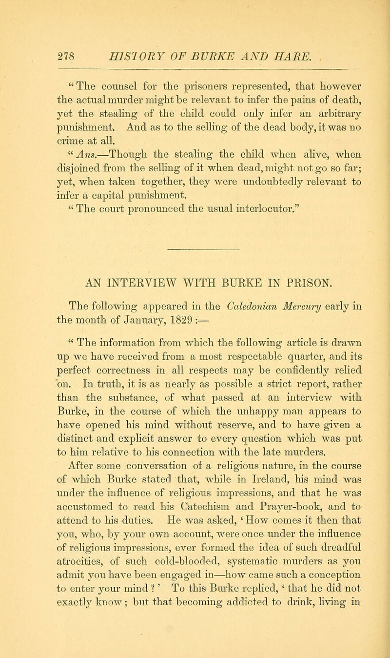 The counsel for the prisoners represented, that however the actual murder might be relevant to infer the pains of death, yet the steahng of the child could only infer an arbitrary punishment. And as to the selling of the dead body, it was no crime at all. ^'Ans.—Though the steahng the child when ahve, when disjoined from the selling of it when dead, might not go so far; yet, when taken together, they were undoubtedly relevant to infer a capital punishment. The court pronounced the usual interlocutor. AN INTERVIEW WITH BURKE IN PRISON. The following appeared in the Caledonian Mercury early in the month of January, 1829 :— The information from which the following article is drawn up we have received from a most respectable quarter, and its perfect correctness in all respects may be confidently relied on. In truth, it is as nearly as possible a strict report, rather than the substance, of what passed at an interview with Burke, in the course of which the unhappy man appears to have opened his mind without reserve, and to have given a distinct and explicit answer to every question which was put to him relative to his connection with the late murders. After some conversation of a religious nature, in the course of which Burke stated that, while in Ireland, his mind was under the influence of religious impressions, and that he was accustomed to read his Catechism and Prayer-book, and to attend to his duties. He was asked, ' How comes it then that you, who, by your own account, were once under the influence of religious impressions, ever formed the idea of such dreadful atrocities, of such cold-blooded, systematic murders as you admit you have been engaged in—^how came such a conception to enter your mind ? ' To this Burke replied, ' that he did not exactly know ; but that becoming addicted to drink, living in