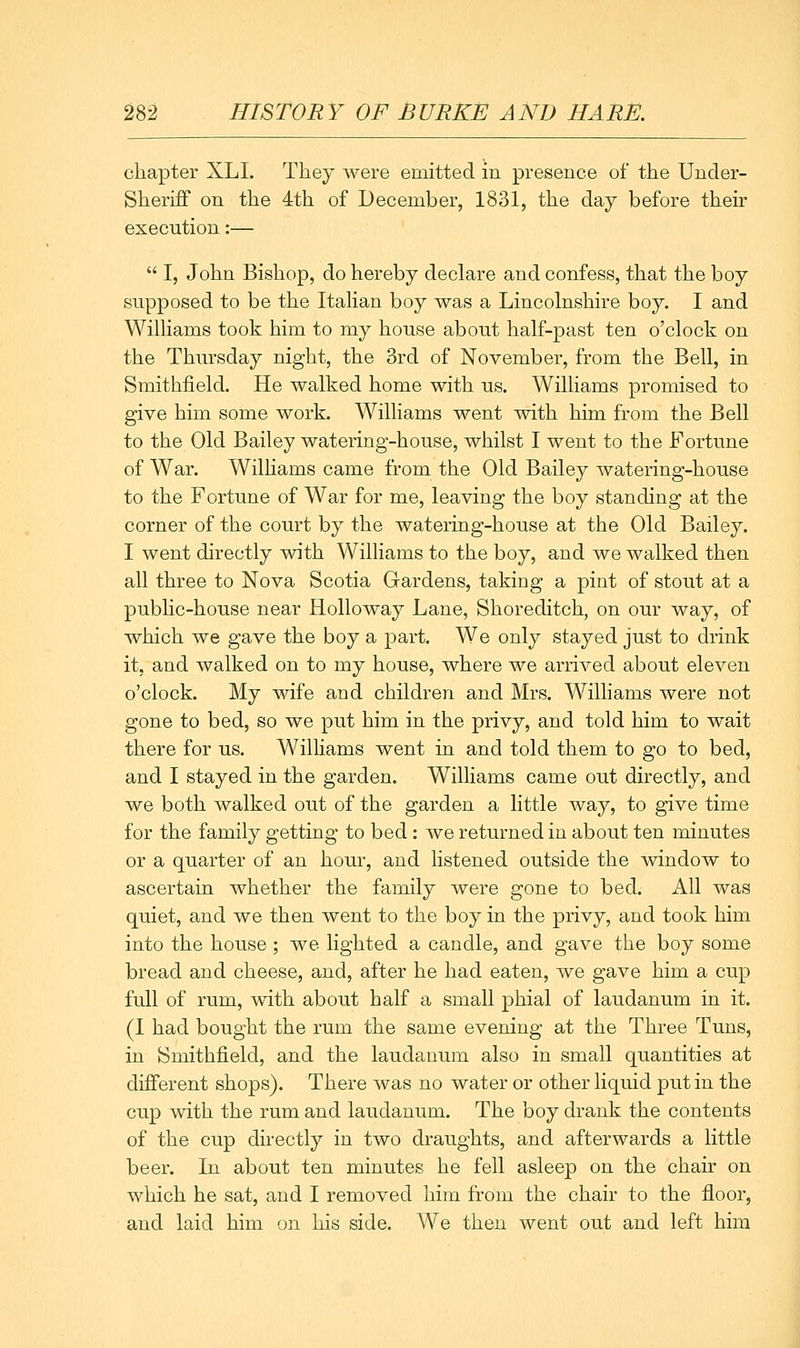 chapter XLI. They were emitted in presence of the Under- Sheriff on the 4th of December, 1831, the day before their execution:—  I, John Bishop, do hereby declare and confess, that the boy supposed to be the Itahan boy was a Lincolnshire boy. I and Williams took him to my house about half-past ten o'clock on the Thursday night, the 3rd of November, from the Bell, in Smithfield. He walked home with us. Williams promised to give him some work. Williams went with him from the Bell to the Old Bailey watering-house, whilst I went to the Fortune of War. Wilhams came from the Old Bailey watering-house to the Fortune of War for me, leaving the boy standing at the corner of the court by the watering-house at the Old Bailey. I went directly with Williams to the boy, and we walked then all three to Nova Scotia Gardens, taking a pint of stout at a pubhc-house near Holloway Lane, Shoreditch, on our way, of which we gave the boy a part. We only stayed just to drink it, and walked on to my house, where we arrived about eleven o'clock. My wife and children and Mrs. Williams were not gone to bed, so we put him in the privy, and told him to wait there for us. Williams went in and told them to go to bed, and I stayed in the garden. Williams came out directly, and we both walked out of the garden a little way, to give time for the family getting to bed : we returned in about ten minutes or a quarter of an hour, and listened outside the window to ascertain whether the family were gone to bed. All was quiet, and we then went to the boy in the privy, and took him into the house ; we lighted a candle, and gave the boy some bread and cheese, and, after he had eaten, we gave him a cup full of rum, with about half a small phial of laudanum in it. (I had bought the rum the same evening at the Three Tuns, in Smithfield, and the laudanum also in small quantities at different shops). There was no water or other liquid put in the cup with the rum and laudanum. The boy drank the contents of the cup dhectly in two draughts, and afterwards a little beer. In about ten minutes he fell asleep on the chair on which he sat, and I removed him from the chair to the floor, and laid him on his side. We then went out and left him