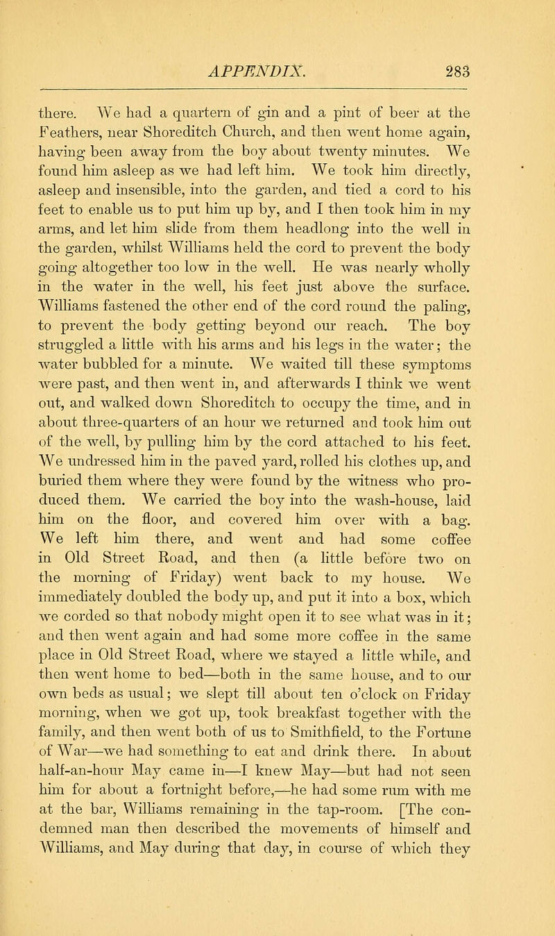 there. We had a quartern of gin and a pint of beer at the Feathers, near Shoreditch Church, and then went home again, having been away from the boy about twenty minutes. We found him asleep as we had left him. We took him directly, asleep and insensible, into the garden, and tied a cord to his feet to enable us to put him up by, and I then took him in my arms, and let him slide from them headlong into the well in the garden, whilst Williams held the cord to prevent the body going altogether too low in the well. He was nearly wholly in the water in the well, his feet just above the surface. Williams fastened the other end of the cord round the paling, to prevent the body getting beyond our reach. The boy struggled a little with his arms and his legs in the water; the water bubbled for a minute. We waited till these symptoms were past, and then went in, and afterwards I think we went out, and walked down Shoreditch to occupy the time, and in about three-quarters of an hour we returned and took him out of the well, by pulling him by the cord attached to his feet. We undressed him in the paved yard, rolled his clothes up, and buried them where they were found by the witness who pro- duced them. We carried the boy into the wash-house, laid him on the floor, and covered him over with a bag. We left him there, and went and had some coffee in Old Street Road, and then (a little before two on the morning of Friday) went back to my house. We immediately doubled the body up, and put it into a box, which we corded so that nobody might open it to see what was in it; and then went again and had some more coffee in the same place in Old Street Road, where we stayed a little while, and then went home to bed—both in the same house, and to our own beds as usual; we slept till about ten o'clock on Friday morning, when we got up, took breakfast together with the family, and then went both of us to Smithfield, to the Fortune of War—we had something to eat and drink there. In about half-an-hour May came in—I knew May—but had not seen him for about a fortnight before,—he had some rum with me at the bar, WilHams remaining in the tap-room. [The con- demned man then described the movements of himself and Williams, and May during that day, in course of which they