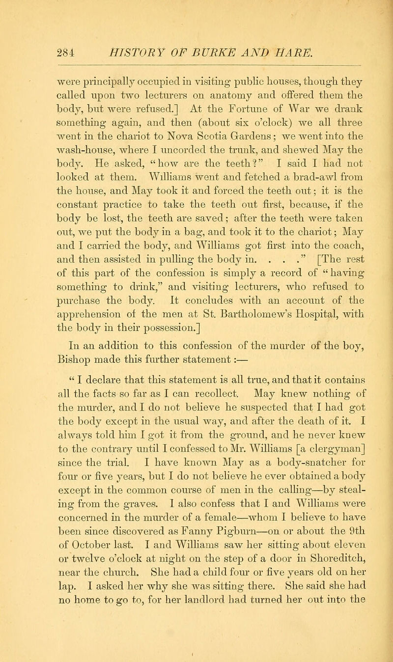 were principally occupied in visiting public houses, though they called upon two lecturers on anatomy and offered them the body, but were refused.] At the Fortune of War we drank something again, and then (about six o'clock) we all three went in the chariot to Nova Scotia Gardens; we went into the wash-house, where I uncorded the trunk, and shewed May the body. He asked,  how are the teeth ? I said I had not looked at them. Williams went and fetched a brad-awl from the house, and May took it and forced the teeth out; it is the constant practice to take the teeth out first, because, if the body be lost, the teeth are saved; after the teeth were taken out, we put the body in a bag, and took it to the chariot; May and I carried the body, and Williams got first into the coach, and then assisted in pulling the body in. . . . [The rest of this part of the confession is simply a record of  having something to drink, and Arisiting lecturers, who refused to purchase the body. It concludes with an account of the apprehension of the men at St. Bartholomew's Hospital, with the body in their possession.] In an addition to this confession of the murder of the boy, Bishop made this further statement:—  I declare that this statement is all true, and that it contains all the facts so far as I can recollect. May knew nothing of the murder, and I do not believe he suspected that I had got the body except in the usual way, and after the death of it. I always told him I got it from the ground, and he never knew to the contrary until I confessed to Mr. Williams [a clergyman] since the trial. I have known May as a body-snatcher for four or five years, but I do not believe he ever obtained a body except in the common course of men in the calling—by steal- ing from the graves. I also confess that I and Williams were concerned in the mm'der of a female—whom I believe to have been since discovered as Fanny Pigburn—on or about the 9th of October last. I and Williams saw her sitting about eleven or twelve o'clock at night on the step of a door in Shoreditch, near the church. She had a child four or five years old on her lap. I asked her why she was sitting there. She said she had no home to go to, for her landlord had turned her out into the