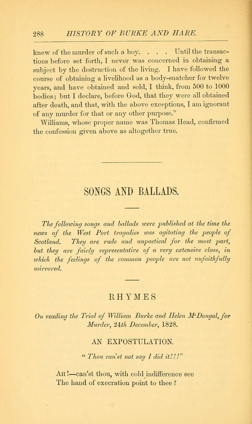 knew of the murder of such a boy. . . . Until the transac- tions before set forth, I never was concerned in obtaining a subject by the destruction of the Hving. I have followed the course of obtaining a livehhood as a body-snatcher for twelve years, and have obtained and sold, I think, from 500 to 1000 bodies; but I declare, before God, that they were all obtained after death, and that, with the above exceptions, I am ignorant of any mm-der for that or any other purpose. WilHams, whose proper name was Thomas Head, confirmed the confession given above as altogether true. SONGS AND BALLADS. The following songs and ballads ivere published at the time the news of the West Port tragedies was agitating the people of Scotland. They are rude and unpoetical for the most part, but they are faii^ly representative of a very extensive class, in which the feelings of the common people are not unfaithfully mirrored. EHYMES On reading the Trial of William Burke and Helen M'Boiigal, for Murder, 2Uh December, 1828. AN EXPOSTULATION. Thou can'st not say I did it!IF'' Ah !—can'st thou, with coldJndiiFerence see The hand of execration point to thee I
