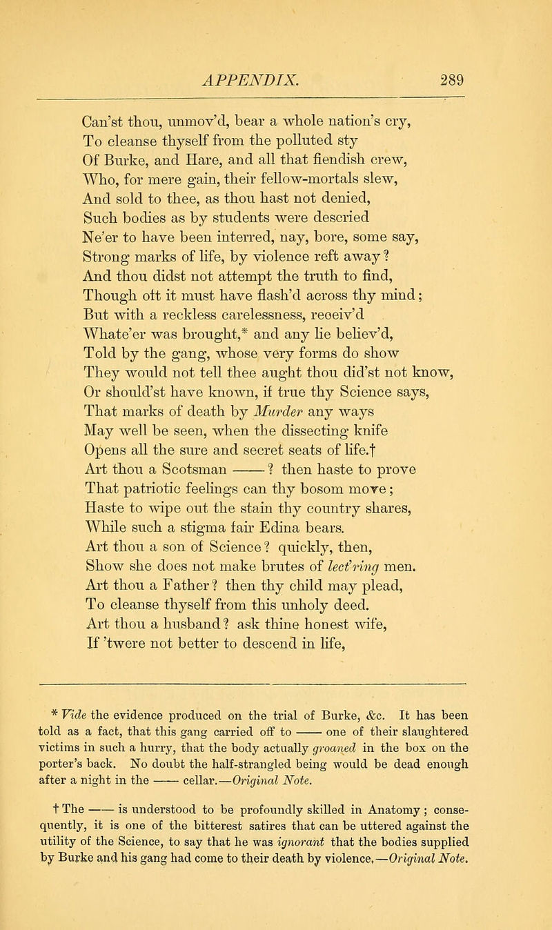 Can'st thou, unmov'd, bear a whole nation's cry, To cleanse thyself from the polluted sty Of Burke, and Hare, and all that fiendish crew, Who, for mere gain, their fellow-mortals slew, And sold to thee, as thou hast not denied. Such bodies as by students were descried Ne'er to have been interred, nay, bore, some say. Strong marks of life, by violence reft away ■? And thou didst not attempt the truth to find, Though ott it must have flash'd across thy mind; But with a reckless carelessness, reoeiv'd Whate'er was brought,* and any lie believ'd, Told by the gang, whose very forms do show They would not tell thee aught thou did'st not know, Or should'st have known, if true thy Science says. That marks of death by Murder any ways May well be seen, when the dissecting knife Opens all the sure and secret seats of life.f Art thou a Scotsman ? then haste to prove That patriotic feelings can thy bosom moTe; Haste to wipe out the stain thy country shares. While such a stigma fair Edina bears. Art thou a son of Science? quickly, then. Show she does not make brutes of lecfring men. Art thou a Father? then thy child may plead. To cleanse thyself from this unholy deed. Art thou a husband ? ask thine honest wife. If 'twere not better to descend in life. * Vide the evidence produced on the trial of Burke, &c. It has been told as a fact, that this gang carried off to one of their slaughtered victims in such a hurry, that the body actually groaned in the box on the porter's back. No doubt the half-strangled being would be dead enough after a night in the cellar.—Original Note. t The is understood to be profoundly skilled in Anatomy ; conse- quently, it is one of the bitterest satires that can be uttered against the utility of the Science, to say that he was ignorant that the bodies supplied hj Burke and his gang had come to th,eir death by Yiolence,—Original Note.