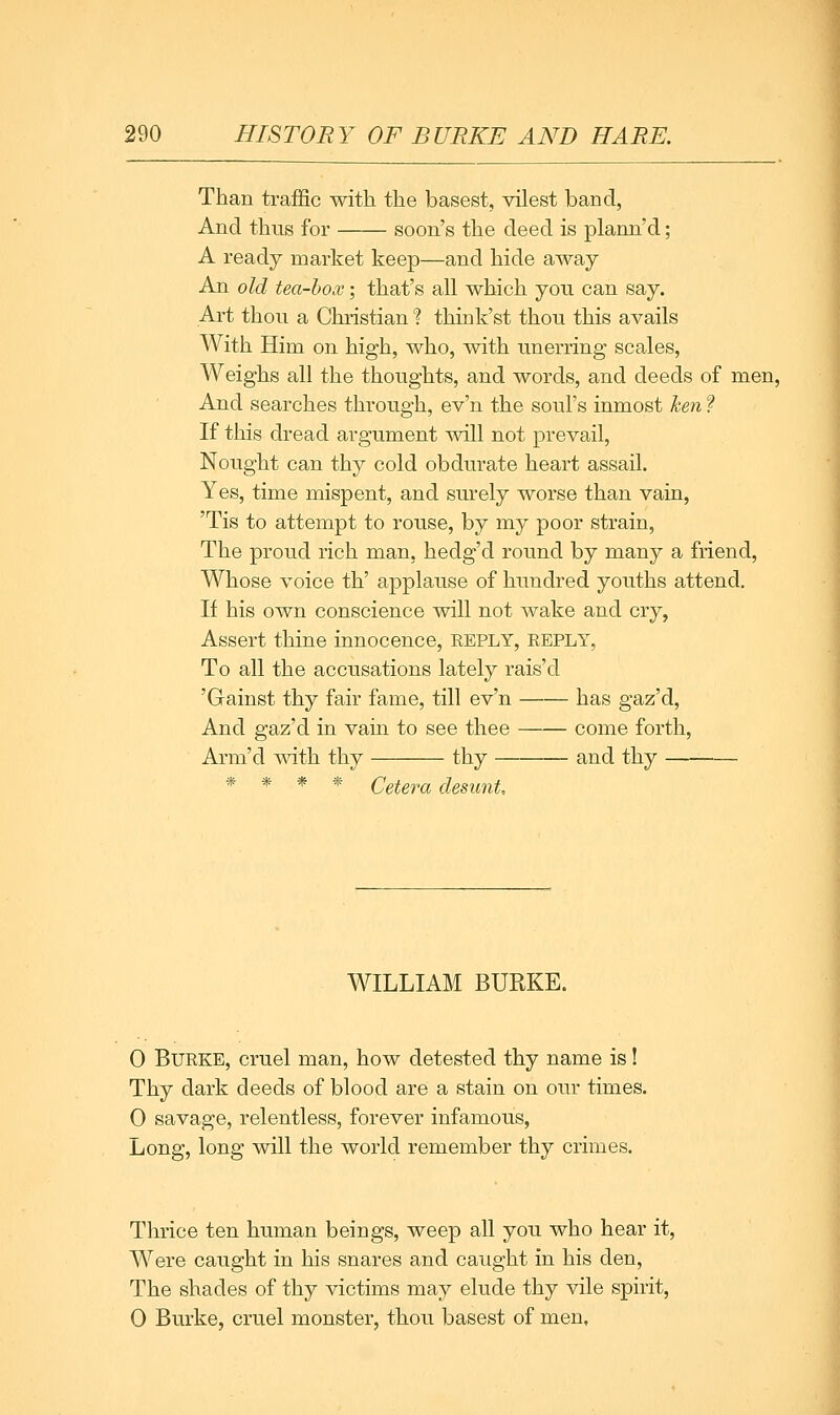 Than traffic with the basest, vilest band, And thus for soon's the deed is plann'd; A ready market keep—and hide away An old tea-box; that's all which yon can say. Art thou a Christian % think'st thou this avails With Him on high, who, with unerring scales, Weighs all the thoughts, and words, and deeds of men. And searches through, ev'n the soul's inmost Izen ? If this dread argument will not prevail, Nought can thy cold obdurate heart assail. Yes, time mispent, and surely worse than vain, 'Tis to attempt to rouse, by my poor strain. The proud rich man, hedg'd round by many a friend. Whose voice th' applause of hundred youths attend. If his own conscience will not wake and cry, Assert thine innocence, reply, reply, To all the accusations lately rais'd 'Gainst thy fair fame, till ev'n has gaz'd. And gaz'd in vain to see thee come forth, Arm'd with thy thy and thy * * * * Cetera desunt. WILLIAM BURKE. 0 Burke, cruel man, how detested thy name is! Thy dark deeds of blood are a stain on our times. 0 savage, relentless, forever infamous, Long, long will the world remember thy crimes. Thrice ten human beings, weep all you who hear it, Were caught in his snares and caught in his den. The shades of thy victims may elude thy vile spirit, 0 Burke, cruel monster, thou basest of men.