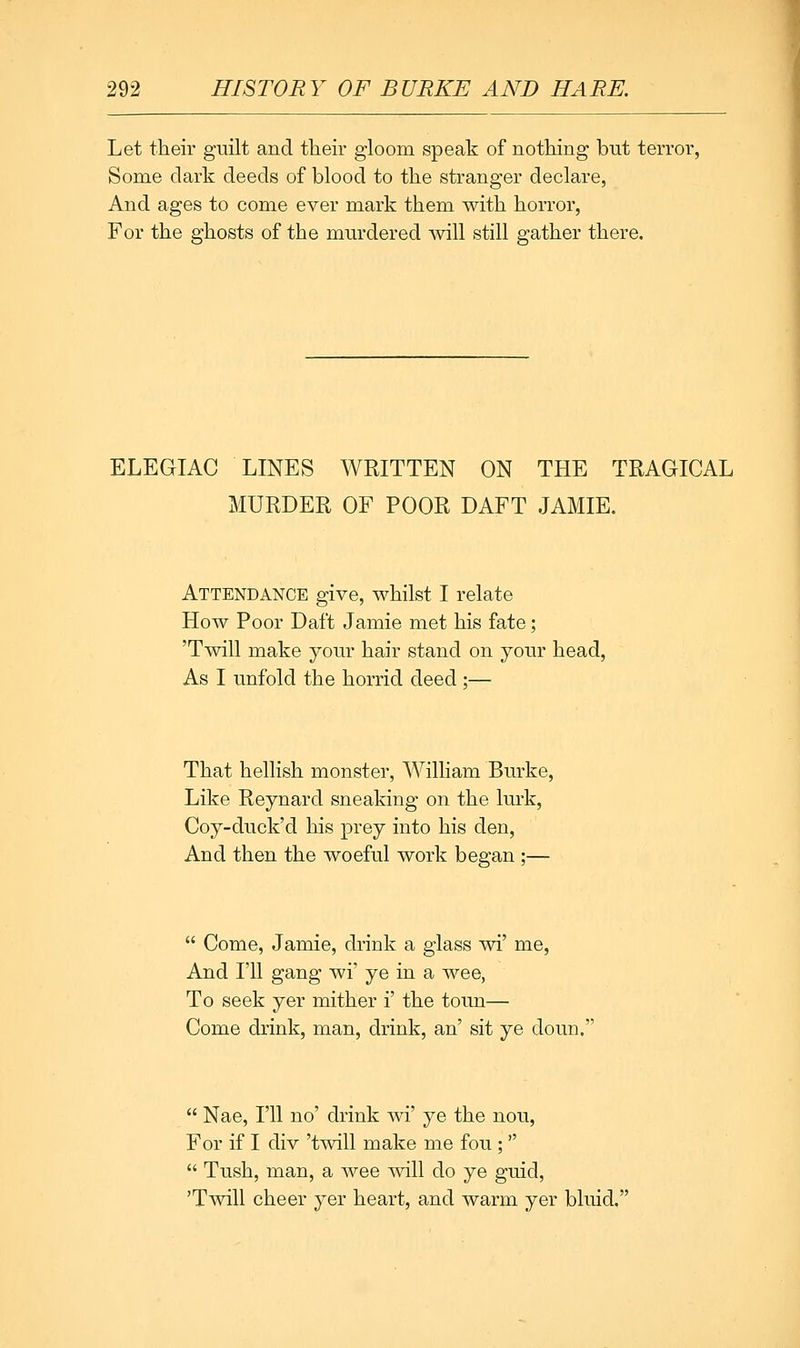 Let their guilt and their gloom speak of nothing but terror, Some dark deeds of blood to the stranger declare, And ages to come ever mark them with horror, For the ghosts of the murdered will still gather there. ELEGIAC LINES WRITTEN ON THE TRAGICAL MURDER OF POOR DAFT JAMIE. Attendance give, whilst I relate How Poor Daft Jamie met his fate; 'Twill make your hair stand on your head, As I unfold the horrid deed ;— That hellish monster, William Burke, Like Reynard sneaking on the lurk, Coy-duck'd his prey into his den, And then the woeful work began;— Come, Jamie, drink a glass wi' me, And I'll gang wi' ye in a wee, To seek yer mither i' the toim— Come drink, man, drink, an' sit ye doun. Nae, I'll no' drink wi' ye the nou, For if I div 'twill make me fou ; Tush, man, a wee will do ye guid, 'Twill cheer yer heart, and warm yer bluid.