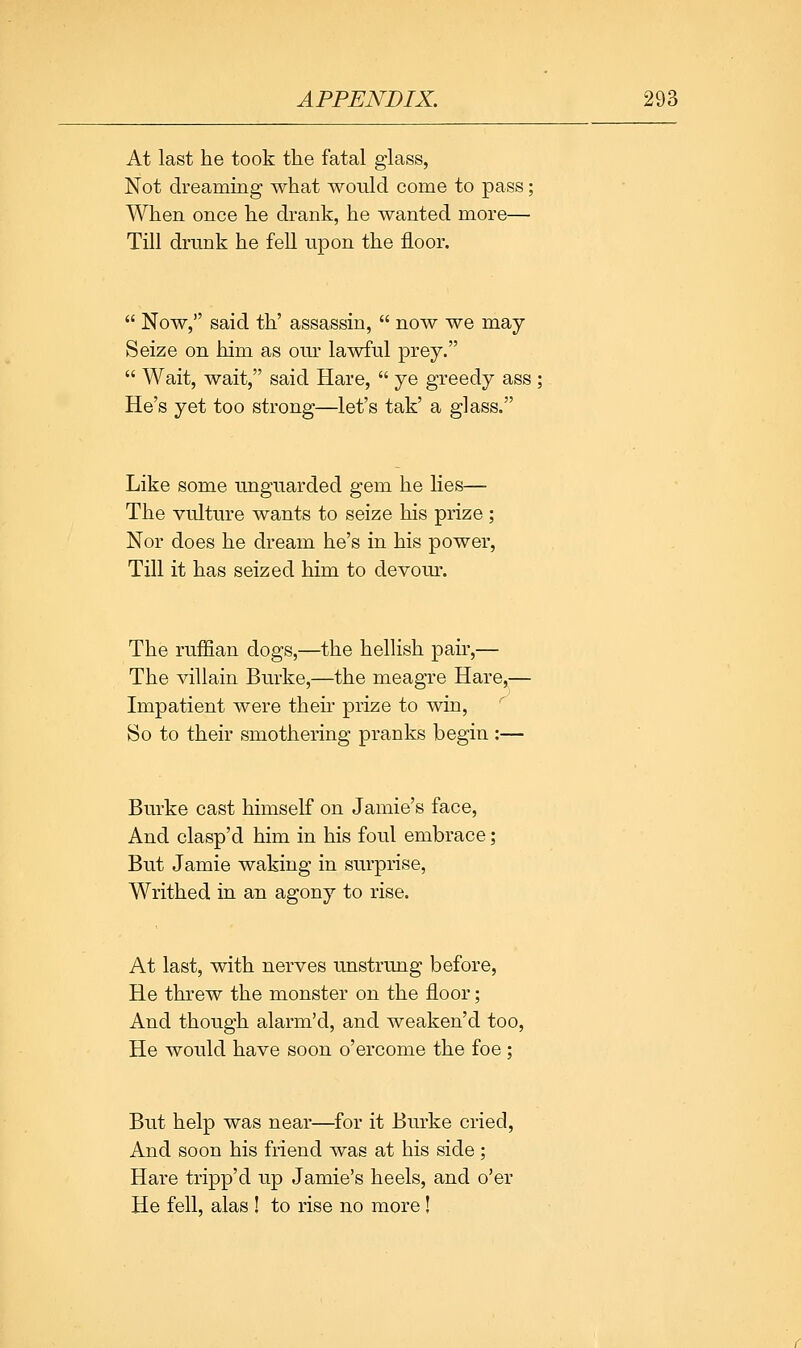 At last he took the fatal glass, Not dreammg what would come to pass: When once he drank, he wanted more— Till drunk he fell upon the floor.  Now, said th' assassin,  now we may Seize on him as om- lawful prey.  Wait, wait, said Hare,  ye greedy ass He's yet too strong—let's tak' a glass. Like some unguarded gem he lies— The vulture wants to seize his prize ; Nor does he dream he's in his power. Till it has seized him to devour. The ruffian dogs,—the hellish pair,— The villain Burke,—the meagre Hare,— Impatient were then prize to win, '' So to their smothering pranks begin :— Burke cast himself on Jamie's face. And clasp'd him in his foul embrace; But Jamie waking in surprise. Writhed in an agony to rise. At last, with nerves unstrung before. He threw the monster on the floor; And though alarm'd, and weaken'd too. He would have soon o'ercome the foe : But help was near—for it Burke cried, And soon his friend was at his side; Hare tripp'd up Jamie's heels, and o'er He fell, alas ! to rise no more!