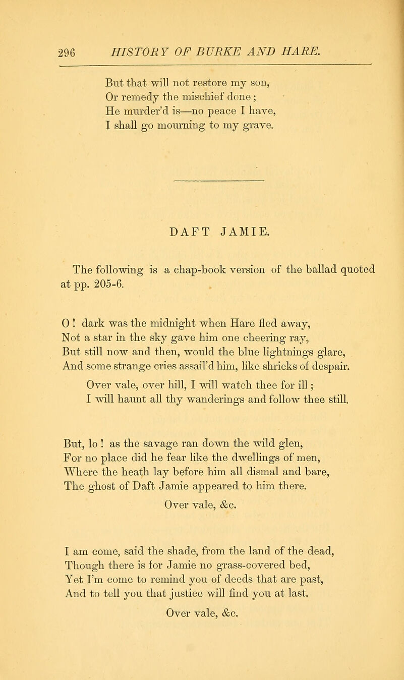 But that will not restore my son, Or remedy the mischief done; He mnrder'd is—no peace I have, I shall go mourning to my grave. DAFT JAMIE. The following is a chap-book version of the ballad quoted at pp. 205-6. 0 1 dark was the midnight when Hare fled away, Not a star in the sky gave him one cheering ray, But still now and then, would the blue lightnings glare, And some strange cries assail'd him, like shrieks of despair. Over vale, over hill, I will watch thee for ill; I will haunt all thy wanderings and follow thee still. But, lo ! as the savage ran down the wild glen. For no place did he fear like the dwellings of men. Where the heath lay before him all dismal and bare. The ghost of Daft Jamie appeared to him there. Over vale, &c. I am come, said the shade, from the land of the dead. Though there is for Jamie no grass-covered bed. Yet I'm come to remind you of deeds that are past. And to tell you that justice will find you at last.