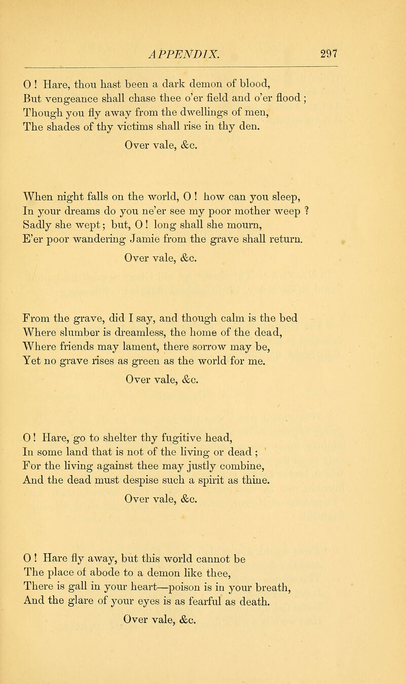 0 ! Hare, thou hast been a dark demon of blood, But vengeance shall chase thee o'er field and o'er flood; Though you fly away from the dwellings of men, The shades of thy victims shall rise in thy den. Over vale, &c. When night falls on the world, 0 ! how can you sleep, In your dreams do you ne'er see my poor mother weep % Sadly she wept; but, 0 ! long shall she mourn, E'er poor wandering Jamie from the grave shall return. Over vale, &c. From the grave, did I say, and though calm is the bed Where slumber is dreamless, the home of the dead, Where friends may lament, there sorrow may be, Yet no grave rises as green as the world for me. Over vale, &c. 0! Hare, go to shelter thy fugitive head, In some land that is not of the living or dead ; For the Hving against thee may justly combine, And the dead must despise such a spirit as thine. Over vale, &c. 0 ! Hare fly away, but this world cannot be The place of abode to a demon like thee, There is gall in your heart—poison is in your breath, And the glare of your eyes is as fearful as death.