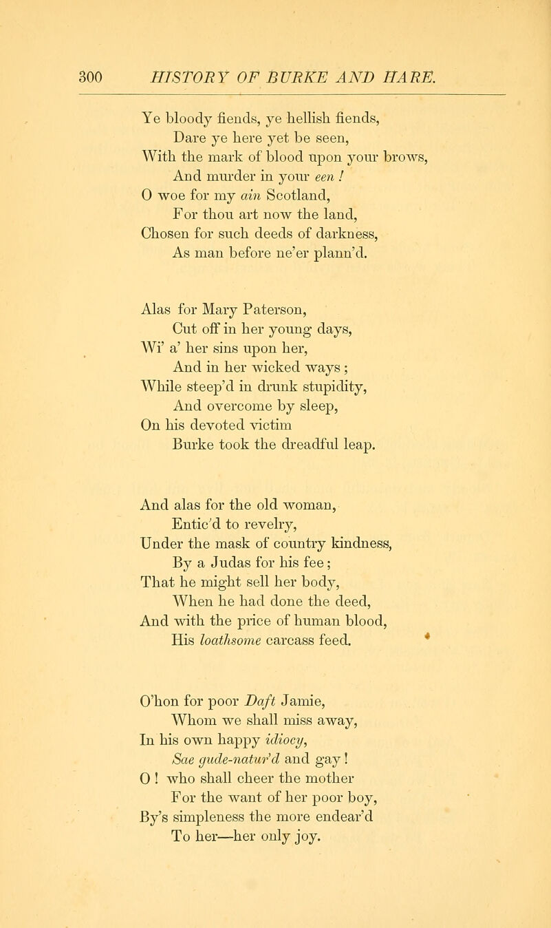 Ye bloody fiends, ye hellish fiends, Dare ye here yet be seen, With the mark of blood npon your brows. And murder in your een ! 0 woe for my ain Scotland, For thon art now the land. Chosen for such deeds of darkness, As man before ne'er plann'd. Alas for Mary Paterson, Cut off in her young days, Wi' a' her sins upon her. And in her wicked ways ; While steep'd in drunk stupidity, And overcome by sleep, On his devoted victim Burke took the dreadful leap. And alas for the old woman, Entic'd to revelry, Under the mask of country kindness, By a Judas for his fee; That he might sell her body, When he had done the deed, And with the price of human blood, His loathsome carcass feed. O'hon for poor Daft Jamie, Whom we shall miss away, In his own happy idiocy, Sae gude-natur'd and gay! 0 ! who shall cheer the mother For the want of her poor boy, By's simpleness the more endear'd To her—her only joy.