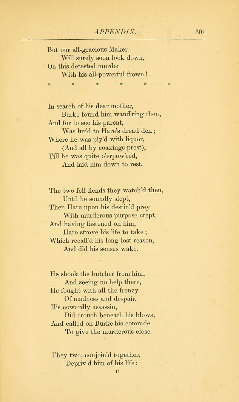 But our all-gracious Maker Will surely soon look down, On this detested murder With his all-powerful frown ! In search of his dear mother, Burke found him wand'ring then, And for to see his parent, Was lur'd to Hare's dread den; Where he was ply'd with liquor, (And all by coaxings prest), Till he was quite o'erpow'red, And laid him down to rest. The two fell fiends they watch'd then, Until he soundly slept, Then Hare upon his destin'd prey With murderous purpose crept. And having fastened on him, Hare strove his life to take; Which recall'd his long lost reason, And did his senses wake. He shook the butcher from him. And seeing no help there, He fought with all the frenzy Of madness and despair. His cowardly assassin, Did crouch beneath his blows, And called on Burke his comrade To give the murderous close. They two, conjoin'd together, Depriv'd him of his life ;